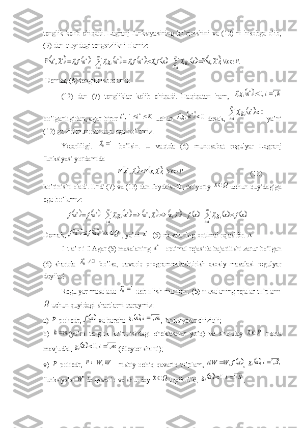 tenglik kelib chiqadi. Lagranj funksiyasining ko’rinishini  va (12) ni  hisobga oli,
(9) dan quyidagi tengsizlikni olamiz:														.	,	~,	~	~,	~
*
1 1 **
0**
0****
0**	P	x	x	F	x	g	x	f	xf	x	g	xf	x	F m
i m
i iiii										
 							
.
 Demak, (6) tenglik isbotlandi.
(12)   dan   (7)   tengliklar   kelib   chiqadi.   Haqiqatan   ham,  	
		k	i	x	gi	i	,1	,0	*	*			
bo’lganligidan, agar biror  	
K	i	i			*	*	1,   uchun  			0 **	x	g
ii	
  desak,  			 	m
i ii	x	g
1 **	0	
  ya’ni
(12) ga zid munosabatga ega bo’lamiz.
Yetarliligi.   1	
*0
  bo’lsin.   U   vaqtda   (6)   munosabat   regulyar   Lagranj
funksiyasi yordamida	
				P	x	x	F	x	F				,	,	,	*	*	*		
     (13)
ko’rinishi oladi. Endi (7) va (13) dan foydalani, ixtiyoriy 	
Q	x  uchun quyidagiga
ega bo’lamiz:
             	
														  ***
1 ****	,	,				x	F	x	F	x	g	xf	xf m
i ii								
		
m
i	i	i	x	f	x	g	x	f	
1	
*	.	
 
Demak, 	
				Q	x	x	f	xf				, *
 , ya’ni 	*x  -(5) masalaning optimal rejasidir.  
1-t a’ r i f. Agar (5) masalaning 	
*x  - optimal rejasida bajarilishi zarur bo’lgan
(6)   shartda  	
0	*0	   bo’lsa,   qavariq   programmalashtirish   asosiy   masalasi   regulyar
deyiladi.
Regulyar masalada  1	
*0
 deb olish mumkin. (5) masalaning rejalar to’plami	
Q
 uchun quyidagi shartlarni qaraymiz:
a) 	
P -poliedr, 		x	f  va barcha 			m	i	x	gi	,1	,	 , funksiyalar chiziqli;
b)  	
m	k (ya’ni   tenglik   ko’rinishdagi   cheklashlar   yo’q)   va   shunday  	P	x~   nuqta
mavjudki, 	
		m	i	x	gi	,1	,0	~		  (Sleyter sharti);
v)  	
P -poliedr,  	W	W	P	,	   - nisbiy ochiq qavariq to’plam,  		x	f	W	riW	,	 ,  			,	,1	,	S	i	x	gi	
funksiyalar  W
 da qavariq va shunday 	
Q	x~  topiladiki, 			S	i	x	gi	,1	,0	~		 ; 