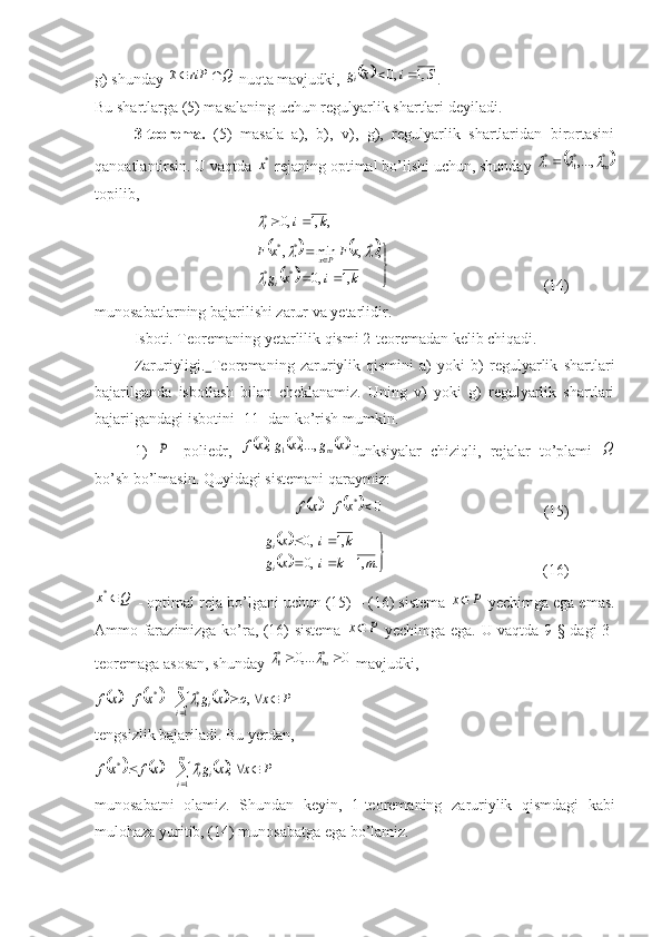 g) shunday Q	riP	x		~  nuqta mavjudki, 			S	i	x	gi	,1	,0	~		 .
Bu shartlarga (5) masalaning uchun regulyarlik shartlari deyiladi.
3-teorema.   (5)   masala   a),   b),   v),   g),   regulyarlik   shartlaridan   birortasini
qanoatlantirsin. U vaqtda 	
*x  rejaning optimal bo’lishi uchun, shunday 		*	*1	*	,...,	m			
topili,	
,	,1	,0
*	k	i
i		
				
	



 

kixg xFxF
ii Px
,1,0 ,,min,
** ***		
	
    (14)
munosabatlarning bajarilishi zarur va yetarlidir.
Isboti. Teoremaning yetarlilik qismi 2-teoremadan kelib chiqadi.
Zaruriyligi.   Teoremaning   zaruriylik   qismini   a)   yoki   b)   regulyarlik   shartlari
bajarilganda   isbotlash   bilan   cheklanamiz.   Uning   v)   yoki   g)   regulyarlik   shartlari
bajarilgandagi isbotini [11] dan ko’rish mumkin.
1)  	
P -   poliedr,  						 xgxgxf
m,...,,
1
funksiyalar   chiziqli,   rejalar   to’plami  	Q
bo’sh bo’lmasin. Quyidagi sistemani qaraymiz:	
				0	*		xf	x	f
    (15)
  	
		
		

	
			
		
.	,1	,0	
,1	,0	
m	k	i	x	g	
k	i	x	g ii
              (16)	
Q	x	*
 - optimal reja bo’lgani uchun (15) – (16) sistema 	P	x  yechimga ega emas.
Ammo farazimizga ko’ra, (16) sistema  	
P	x   yechimga ega. U vaqtda 9-§ dagi 3-
teoremaga asosan, shunday 	
0	,...0	*	*1			m	  mavjudki,	
						P	x	o	x	g	xf	x	f
m
i ii						
	, 1 **	
tengsizlik bajariladi. Bu yerdan ,	
						P	x	x	g	x	f	x	f
m
i ii					
	, 1 **	
munosabatni   olamiz.   S hundan   keyin,   1-teoremaning   z a ruriylik   q ismdagi   kabi
mulo h aza yuriti, (14) munosabatga ega b o ’lamiz. 