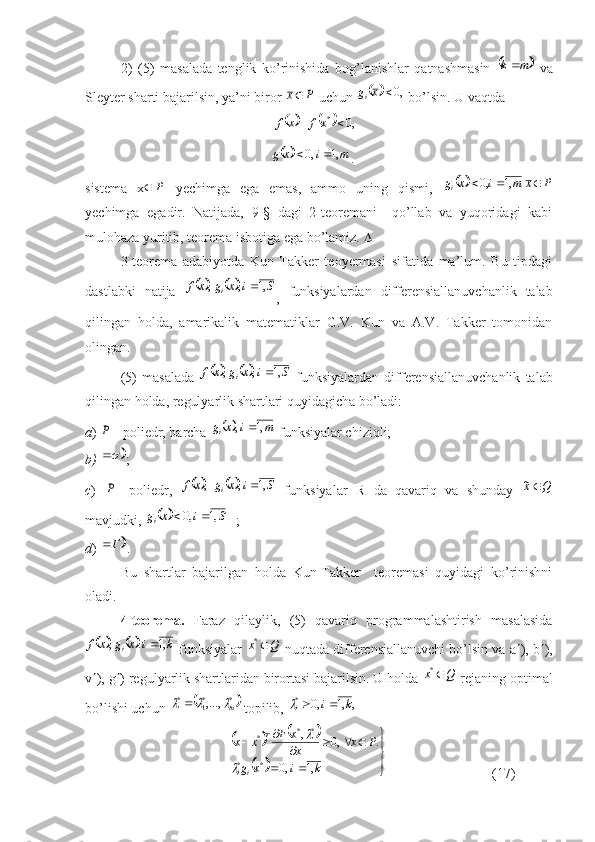 2)   (5)   masalada   tenglik   ko ’ rinishida   bog ’ lanishlar   qatnashmasin  	m	k   va
Sleyter   sharti   bajarilsin ,  ya ’ ni   biror  	
P	x   uchun  			,0	x	gi   bo ’ lsin . U va q tda
                                                      	
				,0	*			xf	x	f
                                                     
		m	i	x	g	,1	,0		 .
sistema   x P
  yechimga   ega   emas,   ammo   uning   qismi,  	
		P	x	m	i	x	gi				,1	,0
yechimga   egadir.   Natijada,   9-§   dagi   2-teoremani     qo’llab   va   yuqoridagi   kabi
mulohaza yuriti, teorema isbotiga ega bo’lamiz.  
3-teorema   adabiyotda   Kun-Takker   teoyermasi   sifatida   ma’lum.   Bu   tipdagi
dastlabki   natija  	
				S	i	x	g	x	f	i	,1	,	,	
,   funksiyalardan   differensiallanuvchanlik   talab
qilingan   holda,   amarikalik   matematiklar   G.V.   Kun   va   A.V.   Takker   tomonidan
olingan.
(5)   masalada  	
				S	i	x	g	x	f	i	,1	,	,	   funksiyalardan   differensiallanuvchanlik   talab
qilingan holda, regulyarlik shartlari quyidagicha bo’ladi:
a ) 	
P – poliedr, barcha 			m	i	x	gi	,1	,	  funksiyalar chiziqli;
b)  	
 ;
c )  
P -   poliedr,  					S	i	x	g	x	f	i	,1	,	,	   funksiyalar   R   da   qavariq   va   shunday  	Q	x~
mavjudki, 	
		S	i	x	gi	,1	,0		 ;
d ) 	
Г	 .
Bu   shartlar   bajarilgan   holda   Kun-Takker     teoremasi   quyidagi   ko’rinishni
oladi.
4-teorema.   Faraz   qilaylik,   (5)   qavariq   programmalashtirish   masalasida
				k	i	x	g	x	f	i	,1	.	,	
 funksiyalar  	Q	x	*  nuqtada differensiallanuvchi bo’lsin va a  ), b  ),
v  ), g  ) regulyarlik shartlaridan birortasi bajarilsin. U holda 	
Q	x	*  rejaning optimal
bo’lishi uchun 	
	*	*1	*	,...,	m			  topili, 	,	,1	,0 *	k	i
i		
 	
				
		

	
		
				
		
k	i	x	g	
P	x	x
x	F	x	x
ii T	
,1	,0	
.	,0	,
** **
*	
	

     (17) 