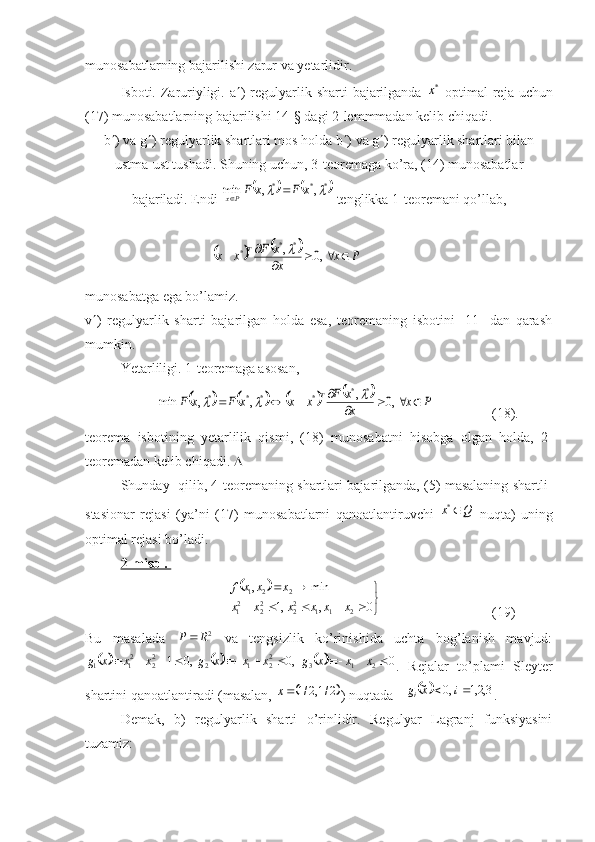 munosabatlarning bajarilishi zarur va yetarlidir.
Isboti. Zaruriyligi. a  ) regulyarlik sharti  bajarilganda  *x   optimal  reja uchun
(17) munosabatlarning bajarilishi 14-§ dagi 2-lemmmadan kelib chiqadi.
b  ) va g  ) regulyarlik shartlari mos holda b  ) va g  ) regulyarlik shartlari bilan
ustma-ust tushadi. Shuning uchun, 3-teoremaga ko’ra, (14) munosabatlar
bajariladi. Endi 	
			*	*	*	,	,	min			x	F	x	FPx		  tenglikka 1-teoremani qo’lla,
                                    	
				P	x	x
x	F	x	x	T					
		,0	,*	*	*	  
munosabatga ega bo’lamiz.
v  )   regulyarlik   sharti   bajarilgan   holda   esa,   teoremaning   isbotini   [11]   dan   qarash
mumkin.
Yetarliligi. 1-teoremaga asosan, 	
								P	x	x
x	F	x	x	x	F	x	F	T					
				,0	,	,	,	min	
*	*	*	*	*	*			
     (18).
teorema   isbotining   yetarlilik   qismi,   (18)   munosabatni   hisobga   olgan   holda,   2-
teoremadan kelib chiqadi.  
Shunday   qili, 4-teoremaning shartlari bajarilganda, (5) masalaning shartli-
stasionar   rejasi   (ya’ni   (17)   munosabatlarni   qanoatlantiruvchi  	
Q	x	*   nuqta)   uning
optimal rejasi bo’ladi.
2-misol. 	
		


	
					
		
0	,	,1	
min	,
2112
22
22
1 221	
x	x	x	x	x	x	
x	x	x	f
       (19)
Bu   masalada  	
2R	P	   va   tengsizlik   ko’rinishida   uchta   bog’lanish   mavjud:	
						0	,0	,0	1	2	1	3	22	1	2	22	21	1											x	x	x	g	x	x	x	g	x	x	x	g
.   Rejalar   to’plami   Sleyter
shartini qanoatlantiradi (masalan, 	
	2/1,2/1	x ) nuqtada 			3,2,1	,0	~			i	x	gi .
Demak,   b)   regulyarlik   sharti   o’rinlidir.   Regulyar   Lagranj   funksiyasini
tuzamiz: 