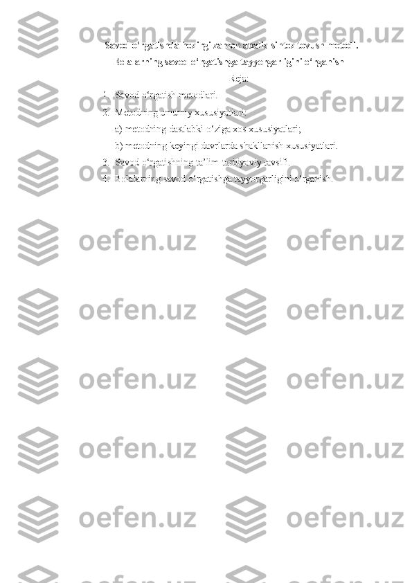 Savod o‘rgatishda hozirgi zamon analiz-sintеz tovush mеtodi.
Bolalarning savod o‘rgatishga tayyorgarligini o‘rganish
Rеja:
1. Savod o‘rgatish metodlari.
2. Metodning umumiy xususiyatlari:
a) metodning dastlabki o‘ziga xos xususiyatlari; 
b) metodning keyingi davrlarda shakllanish xususiyatlari.
3. Savod o‘rgatishning ta’lim-tarbiyaviy tavsifi.
4. Bolalarning savod o‘rgatishga tayyorgarligini o‘rganish. 