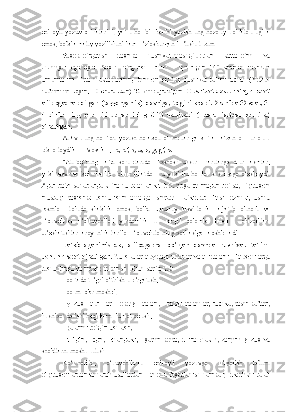 chiroyli yozuv qoidalarini, ya`ni har bir harfni yozishning nazariy qoidalarinigina
emas, balki amaliy yozilishini ham o‘zlashtirgan bo‘lishi lozim.
Savod   o‘rgatish       davrida       husni xat   mashg‘ulotlari       katta   o‘rin       va
ahamiyat   egallaydi.   Savod   o‘rgatish   uchun       ajratilgan   140   soatdan   tashqari
umumta'lim   o‘rta   maktablarining   birinchi   sinfida   husnixat   ta'limi   uchun   (Yozuv
daftaridan   keyin,   III   chorakdan)   21   soat   ajratilgan.   Husnixat   dasturning   4   soati
alifbogacha bo‘lgan (tayyorgarlik)  davriga, to‘g‘ri keladi. 2-sinfda 32 soat, 3-
4   sinflarning   ona   tili   darslarining   8-10   daqiqasi   (mashq   ishlash   vaqtida)
ajratilgan.
Alfavitning   harflari   yozish   harakati   alomatlariga   ko‘ra   ba`zan   bir-birlarini
takrorlaydilar.   Masalan,    o, o‘, e, u, v, g, g‘, q.
“Alifbe”ning   ba`zi   sahifalarida   o‘xshash   unsurli   harflarga   doir   rasmlar,
yoki   tasvirlar   keltiriladiki,   biron   jihatdan     u   yoki   bu   harflar   silsilasiga   o‘xshaydi.
Agar ba`zi sabablarga ko‘ra bu talablar kitobda rioya etilmagan bo‘lsa, o‘qituvchi
mustaqil   ravishda   ushbu   ishni   amalga   oshiradi.   Ta`kidlab   o‘tish   lozimki,   ushbu
rasmlar   alohida   shaklda   emas,   balki   umumiy   tasvirlardan   ajratib   olinadi   va
o‘quvchilar   o‘qituvchilari   yordamida   uni   rangli   qalamlar   bilan       chizadilar.
O‘xshatishlar jarayonida harflar o‘quvchilarning xotirasiga naqshlanadi.
Ta`kidlaganimizdek,   alifbegacha   bo‘lgan   davrda   husnixat   ta`limi
uchun 4 soat ajratilgan.   Bu soatlar quyidagi talablar va qoidalarni o‘quvchilarga
tushuntirish va mashq qildirish uchun sarflanadi:
- partada to‘gri o‘tirishni o‘rgatish;
- barmoqlar mashqi;
- yozuv     qurollari - oddiy     qalam,     rangli qalamlar, ruchka, rasm daftari,
husnixat daftari haqida ma'lumot berish;
- qalamni to‘g‘ri ushlash;
-   to‘g‘ri,     egri,     changakli,     yarim   doira,   doira   shaklli,   zanjirli   yozuv   va
shakllarni mashq qilish.
Ko‘rinadiki,   o‘quvchilarni   chiroyli   yozuvga   o‘rgatish   ta'limi
o‘qituvchilardan samarali usullardan  oqilona foydalanish hamda ijodkorlikni talab 