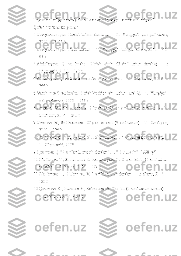 Foydalaniladigan asosiy darsliklar va o‘quv qo‘llanmalari r o‘ yxati
Qo‘shimcha   adabiyotlar
1. Uzviylashtirilgan   Davlat   ta’lim   standarti.     –T.:   Yangiy o‘ l   poligraf   servi s ,
2010. – 4 2-  46  b.
2. Uzviylashtirilgan o‘quv dasturi.    –T.: Yangiy o‘ l poligraf servi s , 2010. –   46 -
68 b.
3. Abdullayeva   Q.   va   boshq.   O‘qish   kitobi   (2-sinf   uchun   darslik).   –T.:
O‘qituvchi, 2010. – 192 b.
4. Abdullayeva Q. va boshq. 2-sinfda o‘qish darslari.    –T.: O‘qituvchi, 2009.  –
266 b.
5. Matchonov S. va boshq. O‘qish kitobi (4-sinf uchun darslik). –T.: Yangiyo‘l
poligraf servis, 2009. – 266 b.
6. Umarova   M.,   Sh.Hakimova.   O‘qish   kitobi   (3-sinf   uchun   darslik).   –   T.:
Cho‘lpon, 2014. – 240 b.
7. Umarova   M,   Sh.Hakimova.   O‘qish   darslari   (3-sinf   uchun).   –T.:   Cho‘lpon,
2014. – 126 b.
8. G‘ulomova X., Yo‘ldosheva Sh., Shermatova U. 4-sinfda ona tili darslari.    -
T.: O‘qituvchi, 2003.
9. Qosimova Q. “2-sinflarda ona tili darslari”, T. “O‘qituvchi”, 1998 -  yil.
10. G‘afforova T., Shodmonov E., Eshturdiyeva G. O‘qish kitobi (1-sinf uchun
darslik).  – T.:   Sharq,  2014. – 127 b.
11. G‘afforova T., G‘ulomova X. 1-sinfda o‘qish darslari. –T.:   Sharq, 2003. –
126 b.
12. Qosimova K., Fuzailov S., Ne’matova A. Ona tili (2-sinf uchun darslik). –
T.:Cho‘lpon, 2013. -127 b. 