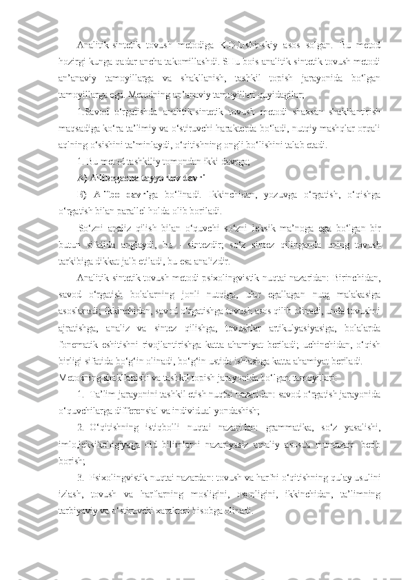 Analitik-sintetik   tovush   metodiga   K.D.Ushinskiy   asos   solgan.   Bu   metod
hozirgi kunga qadar ancha takomillashdi. SHu bois analitik-sintetik tovush metodi
an’anaviy   tamoyillarga   va   shakllanish,   tashkil   topish   jarayonida   bo‘lgan
tamoyillarga ega. Metodning an’anaviy tamoyillari quyidagilar;
1.Savod   o‘rgatishda   analitik-sintetik   tovush   metodi   shaxsan   shakllantirish
maqsadiga ko‘ra ta’limiy va o‘stiruvchi harakterda bo‘ladi, nutqiy mashqlar orqali
aqlning o‘sishini ta’minlaydi, o‘qitishning ongli bo‘lishini talab etadi.
1. Bu metod tashkiliy tomondan ikki davrga;
A) Alifbegacha tayyorlov davri
B)   Alifbo   davri ga   bo‘linadi.   Ikkinchidan,   yozuvga   o‘rgatish,   o‘qishga
o‘rgatish bilan parallel holda olib boriladi.
So‘zni   analiz   qilish   bilan   o‘quvchi   so‘zni   l е ksik   ma’noga   ega   bo‘lgan   bir
butun   sifatida   anglaydi,   bu   -   sint е zdir;   so‘z   sint е z   qilinganda   uning   tovush
tarkibiga dikkat jalb etiladi, bu esa analizdir.
Analitik-sintetik tovush metodi psixolingvistik nuqtai nazaridan: Birinchidan,
savod   o‘rgatish   bolalarning   jonli   nutqiga,   ular   egallagan   nutq   malakasiga
asoslanadi; Ikkinchidan, savod o‘rgatishga tovush asos qilib olinadi, unda tovushni
ajratishga,   analiz   va   sintez   qilishga,   tovushlar   artikulyasiyasiga,   bolalarda
fonematik   eshitishni   rivojlantirishga   katta   ahamiyat   beriladi;   uchinchidan,   o‘qish
birligi sifatida bo‘g‘in olinadi, bo‘g‘in ustida ishlashga katta ahamiyat beriladi.
Metodning shakllanishi va tashkil topish jarayonida bo‘lgan tamoyillari:
1. Ta’lim jarayonini tashkil etish nuqtai nazaridan: savod o‘rgatish jarayonida
o‘quvchilarga differensial va individual yondashish;
2. O‘qitishning   istiqbolli   nuqtai   nazaridan:   grammatika,   so‘z   yasalishi,
imlo,leksikologiyaga   oid   bilimlarni   nazariyasiz   amaliy   asosda   muntazam   berib
borish;
3. Psixolingvistik nuqtai nazardan: tovush va harfni o‘qitishning qulay usulini
izlash,   tovush   va   harflarning   mosligini,   osonligini,   ikkinchidan,   ta’limning
tarbiyaviy va o‘stiruvchi xarakteri hisobga olinadi. 