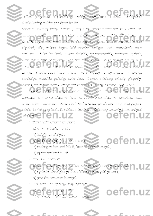 Ta’lim   jarayonida   o‘quvchilarga   tarbiya   ham   berib   boriladi.   Tarbiyalash
didaktikaning muhim prinsiplaridandir.
Maktabda axloqiy tarbiya beriladi, ilmiy dunyoqarash elementlari shakllantiriladi.
Bolalar darsda ommaviy siyosiy tushunchalarni egallaydilar. “Alifbe” sahifalarida
do‘stlik,  baynalmilal   munosabat,  bolalar  mehnati,  tabiat, kattalar   mehnati, bolalar
o‘yinlari,   oila,   maktab   hayoti   kabi   rasmlar   berilgan.   Turli   mavzularda   matn
berilgan.     Bular   bolalarda   o‘zaro   do‘stlik,   mehnatsevarlik,   mehnatni   qarlash,
kattalarga hurmat, kichiklarga izzat, tabiatni sevish va asrash, hayvonot dunyosiga
qiziqish,   ularni   muhofaza   qilish,   maktab   va   o‘qishni   sevish   –   umuman,   estetik
tarbiyani  shakllantiradi. Bular bolalarni xalqning qaynoq hayotiga, uning baxtiga,
orzulariga,   muvaffaqiyatlariga   ruhlantiradi.   Demak,   bolalarga   axloqiy,   g‘oyaviy-
siyosiy, mehnat va estetik tarbiya berish ham savod o‘rgatish vazifasiga kiradi.
Savod   o‘rgatishni   to‘g‘ri   tashkil   etish   uchun   bolalarning   unga   nutqiy
tayyorgarligi   maxsus   o‘rganish   talab   etiladi.   Maxsus   o‘rganish   avgustda,   hatto
undan oldin – bahordan boshlanadi. 1-sinfga keladigan o‘quvchining oilasiga yoki
bolalar bog‘chasiga boriladi, suhbat o‘tkaziladi, bolalarning umumiy bilim saviyasi
aniqlanadi.
1.O‘qish ko‘nikmasini aniqlash:
a) so‘zni sidirg‘a o‘qiydi;
b) bo‘g‘inlab o‘qiydi;
v) harflab o‘qiydi (noto‘g‘ri o‘qish);
g) anchagina harflarni biladi, lekin o‘qishni bilmaydi;
d) ayrim harflarni biladi.
2. Y o zuv ko‘nikmasi:
a) hamma harfni yozishni biladi, so‘z yozadi (bosma yoki yozma):
b) ayrim harflarnigina yozishni biladi (bosma yoki yozma);
v) yozishni umuman bilmaydi.
3. Tovushni tahlil qilishga tayyorgarligi:
a) so‘zni bo‘g‘inlarga bo‘ladi;
b) so‘z yoki bo‘g‘indagi tovushni ajratadi; 