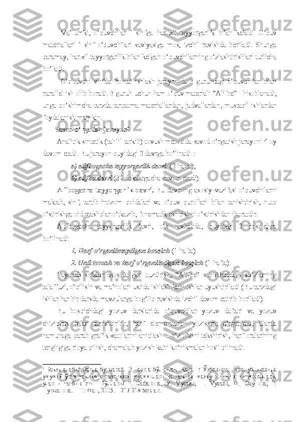 Ma’lumki,   o‘quvchilar   1-sinfga   har   xil   tayyorgarlik   bilan   keladi.   O‘quv
materiallari   1-sinf   o‘quvchilari   saviyasiga   mos,   izchil   ravishda   beriladi.   Shunga
qaramay, har xil tayyorgarlik bilan kelgan o‘quvchilarning o‘zlashtirishlari turlicha
bo‘ladi. 
O‘qituvchi   sinfda   frontal   ishlash   jarayonida   3   guru h dagi   o‘quvchilar   bilan
parallel   ish   olib boradi. 3 guruh uchun ham o‘quv materiali  “A lifbe ”    hisoblanadi,
unga   qo‘shimcha   tarzda   tarqatma   materiallardan,   jadvallardan ,   mu st aqil   ishlardan
foydala nish mumkin .  
Savod o‘rgatish jarayoni
Analitik-sintetik (tahlil-tarkib) tovush metodida savod o‘rgatish jarayoni 4 oy
davom etadi. Bu jarayon quyidagi 2 davrga bo‘linadi 1
:
a) alifbogacha tayyorgarlik davri   (2 hafta);
b) alifbo  davr i  (31 dekabrgacha davom etadi).
Alifbogacha   tayyorgarlik   davri.   Bu   davrning   asosiy   vazifasi   o‘quvchilarni
maktab,   sinf,   tartib-intizom   qoidalari   va   o‘quv   qurollari   bilan   tanishtirish,   nutq
o‘stirishga oid mashqlar o‘tkazib, fonematik eshitishni o‘stirishdan iboratdir. 
Alifbogacha   tayyorgarlik   davri,   o‘z   navbatida,   quyidagi   2   bosqichga
bo‘linadi:
1. Harf o‘rganilmaydigan bosqich  (1 hafta).
2. Unli tovush va harf o‘rganiladigan bosqich  (1 hafta).  
Tayanch   so‘zlar   asosida   gap   tuzdirish,   “Alifbe”   sahifalaridagi   so‘zlarning
talaffuzi, o‘qilishi va ma’nolari ustida ishlash kabi ishlar uyushtiriladi (Bu tarzdagi
ishlar har bir darsda mavzularga bog‘liq ravishda izchil davom ettirib boriladi).
Bu   bosqichdagi   yozuv   darslarida   o‘quvchilar   yozuv   daftari   va   yozuv
chiziqlari   bilan   tanishtirilib,   harf   elementlarini   yozishga   o‘rgatiladi,   ularda
namunaga qarab grafik xatolarini aniqlash  o‘z-o‘zini tekshirish, harf oralarining
tengligiga rioya qilish, chamalab yozish kabi ko‘nikmalar hosil qilinadi.
1
  Баъзи   адабиётларда   бу   жараён   3   даврга   бўлинган.   Қаранг:   Ўзбекистон   Республикасида
умумий   ўрта   таълим   стратегияси   муаммолари   ва   таълим   мазмунининг   янги   моделлари,
уларни   татбиқ   этиш   йўллари/   Р.   Сафарова,   У.   Мусаев,   П.   Мусаев,   Ф.   Юсупова,   Р.
Нуржанова. – Т.: Фан, 2005. – 217-218-бетлар. 