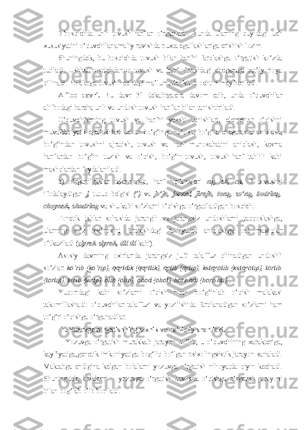 2-bosqichda   unli   tovush-harflar   o‘rgatiladi.   Bunda   ularning   quyidagi   uch
xususiyatini o‘quvchilar amaliy ravishda puxta egallashlariga erishish lozim.
Shuningdek,   bu   bosqichda   tovush   bilan   harfni   farqlashga   o‘rgatish   ko‘zda
tutiladi.   Ushbu   bosqichdanoq   tovush   va   harf   o‘rtasidagi   chegaraga   qat’iy   rioya
qilinadi. Bolalarga tovush haqidagi ma’lumotlar kitob ochtirilmay beriladi. 
Alifbo   davri.   Bu   davr   31   dekabrgacha   davom   etib,   unda   o‘quvchilar
alifbodagi barcha unli va undosh tovush-harflar bilan tanishtiriladi. 
O‘quvchilarning   tovush   va   harfni   yaxshi   tanishlari,   elementar   o‘qishni
muvaffaqiyatli   egallashlari  uchun  bo‘g‘inga  bo‘lish,  bo‘g‘in  chegarasini   aniqlash,
bo‘g‘indan   tovushni   ajratish,   tovush   va   harf   munosabatini   aniqlash,   kesma
harflardan   bo‘g‘in   tuzish   va   o‘qish,   bo‘g‘in-tovush,   tovush-harf   tahlili   kabi
mashqlardan foydalaniladi. 
3)   o‘rganilganlar   takrorlanib,   harf   birikmalari   ng,   sh,   ch,   2   tovushni
ifodalaydigan   j,   tutuq   belgisi   (’)   va   jo‘ja,   jurnal,   jirafa,   tong,   so‘ng,   bodring,
choynak, shudring  va shu kabi so‘zlarni o‘qishga o‘rgatiladigan bosqich.
Fonetik   ishlar   sohasida   jarangli   va   jarangsiz   undoshlarni   taqqoslashga,
ularning   so‘z   ma’nosini   farqlashdagi   faoliyatini   aniqlashga   oid   mashqlar
o‘tkaziladi ( ziyrak-siyrak, dil-til  kabi). 
Asosiy   davrning   oxirlarida   jarangsiz   jufti   talaffuz   qilinadigan   undoshli
so‘zlar:  ko‘rib (ko‘rip), qaytdik (qayttik), aytib (aytip), ketayotib (ketayotip), tortib
(tortip), terib (terip), olib (olip), obod (obot), borishdi (borishti). .
Yuqoridagi   kabi   so‘zlarni   o‘qish   bilan   bo‘g‘inlab   o‘qish   malakasi
takomillashadi:   o‘quvchilar   talaffuzi   va   yozilishida   farqlanadigan   so‘zlarni   ham
to‘g‘ri o‘qishga o‘rganadilar.
1. Yozuvga o‘rgatishning texnik va  ta’limiy shartlari.
Yozuvga   o‘rgatish   murakkab   jarayon   bo‘lib,   u   o‘quvchining   xarakteriga,
kayfiyatiga,genetik imkoniyatiga bog‘liq bo‘lgan psixolingvistik jarayon sanaladi.
Maktabga   endigina   kelgan   bolalarni   yozuvga   o‘rgatish   nihoyatda   qiyin   kechadi.
Shuningdek,   bolalarni       yozuvga   o‘rgatish   bevosita   o‘qishga   o‘rgatish   jarayoni
bilan bog‘lab olib boriladi. 