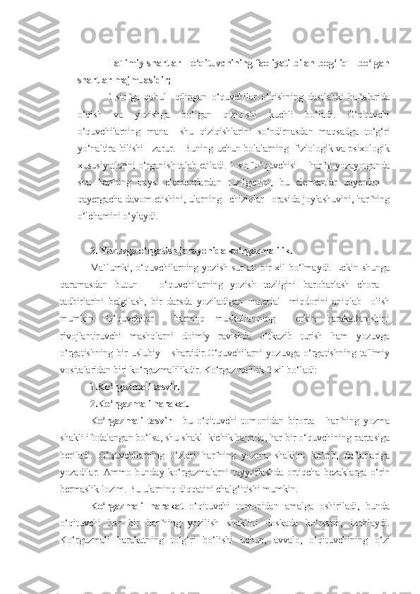 Ta`limiy shartlar - o‘qituvchining faoliyati bilan bog‘liq     bo‘lgan
shartlar majmuasidir;
1-sinfga   qabul     qilingan   o‘quvchilar   o‘qishning   dastlabki   haftalarida
o‘qish   va   yozishga   bo‘lgan   qiziqishi   kuchli   bo‘ladi.   O‘qituvchi
o‘quvchilarning   mana     shu   qiziqishlarini   so‘ndirnasdan   maqsadga   to‘g‘ri
yo‘naltira bilishi    zarur.    Buning uchun bolalarning  fiziologik va psixologik
xususiyatlarini o‘rganish talab etiladi. 1-sinf o‘quvchisi     harfni yozayotganda
shu   harfning   qaysi   elementlardan   tuzilganini,   bu   elementlar   qayerdan   -
qayergacha davom etishini, ularning   chiziqlar   orasida joylashuvini, harfning
o‘lchamini o‘ylaydi. 
2. Yozuvga o‘rgatish jarayonida ko‘rgazmalilik.
Ma`lumki,  o‘quvchilarning  yozish   sur`ati  bir   xil   bo‘lmaydi.  Lekin  shunga
qaramasdan   butun       o‘quvchilarning   yozish   tezligini   barobarlash   chora   -
tadbirlarini   belgilash,   bir   darsda   yoziladigan   material     miqdorini   aniqlab     olish
mumkin.   O‘quvchilar     barmoq   muskullarining     erkin   harakatlanishini
rivojlantiruvchi   mashqlarni   doimiy   ravishda   o‘tkazib   turish   ham   yozuvga
o‘rgatishning   bir   uslubiy       shartidir.O‘quvchilarni   yozuvga   o‘rgatishning   ta'limiy
vositalaridan biri ko‘rgazmalilikdir. Ko‘rgazmalilik 2 xil bo‘ladi:
1.Ko‘rgazmali tasvir.
2.Ko‘rgazmali harakat.
Ko‘rgazmali   tasvir   -   bu   o‘qituvchi   tomonidan   birorta       harfning   yozma
shakli ifodalangan bo‘lsa, shu shakl  kichik hajmda, har bir o‘quvchining partasiga
beriladi.   O‘quvchilarning   o‘zlari   harfning   yozma   shaklini   ko‘rib,   daftarlariga
yozadilar.   Ammo   bunday   ko‘rgazmalarni   tayyorlashda   ortiqcha   bezaklarga   o‘rin
bermaslik lozim. Bu ularninq diqqatini chalg‘itishi mumkin. 
Ko‘rgazmali   harakat   o‘qituvchi   tomonidan   amalga   oshiriladi,   bunda
o‘qituvchi   har   bir   harfning   yozilish   shaklini   doskada   ko‘rsatib,   izohlaydi.
Ko‘rgazmali   harakatning   to‘g‘ri   bo‘lishi   uchun,   avvalo,   o‘qituvchining   o‘zi 