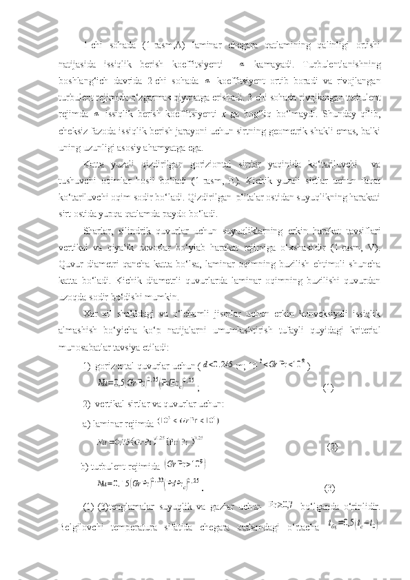 1-chi   sohada   (1-rasm,A)   laminar   chegara   qatlamining   qalinligi   ortishi
natijasida   issiqlik   berish   koeffitsiyenti  α   kamayadi.   Turbulentlanishning
boshlang‘ich   davrida   2-chi   sohada  	
α   koeffitsiyent   ortib   boradi   va   rivojlangan
turbulent rejimida о‘zgarmas qiymatga erishadi. 3-chi sohada rivojlangan turbulent
rejimda  	
α   issiqlik   berish   koeffitsiyenti   x   ga   bog‘liq   bо‘lmaydi.   Shunday   qilib,
cheksiz fazoda issiqlik berish jarayoni uchun sirtning geometrik shakli emas, balki
uning uzunligi asosiy ahamyatga ega.
Katta   yuzali   qizdirilgan   goriziontal   sirtlar   yaqinida   kо‘tariluvchi     va
tushuvchi   oqimlar   hosil   bо‘ladi   (1-rasm,   B).   Kichik   yuzali   sirtlar   uchun   faqat
kо‘tariluvchi oqim sodir bо‘ladi. Qizdirilgan  plitalar ostidan suyuqlikning harakati
sirt ostida yupqa qatlamda paydo bо‘ladi.
Sharlar,   silindrik   quvurlar   uchun   suyuqliklarning   erkin   harakat   tavsiflari
vertikal   va   qiyalik   devorlar   bо‘ylab   harakat   rejimiga   о‘xshashdir   (1-rasm,   V).
Quvur   diametri   qancha   katta   bо‘lsa,   laminar   oqimning   buzilish   ehtimoli   shuncha
katta   bо‘ladi.   Kichik   diametrli   quvurlarda   laminar   oqimning   buzilishi   quvurdan
uzoqda sodir bо‘dishi mumkin.
Xar   xil   shakldagi   va   о‘lchamli   jismlar   uchun   erkin   konveksiyali   issiqlik
almashish   bо‘yicha   kо‘p   natijalarni   umumlashtirish   tufayli   quyidagi   kriterial
munosabatlar tavsiya etiladi:
1) gorizontal quvurlar uchun (	
d<0.245 m; 10	3<Gr	Pr	<10	8 )	
Nu	=	0,5	(Gr	Pr	)0,25(Pr/Pr	c)0,25
;                                                   (1)
2) vertikal sirtlar va quvurlar uchun:
a) laminar rejimda 
(2)
         b) turbulent rejimida  	
(Gr	Pr	>10	9)
     	
Nu	=0,15	(Gr	Pr	)0..33(Pr/Pr	c)0,25 .                                                   (3)
(1)-(3)tenglamalar   suyuqlik   va   gazlar   uchun  	
Pr	≥0,7   bо‘lganda   о‘rinlidir.
Belgilovchi   temperatura   sifatida   chegara   qatlamdagi   о‘rtacha  	
tбҳ=0,5	(tc−t0) 