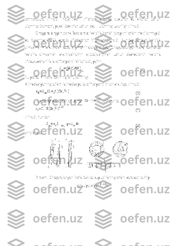 temperatura   olinadi.   Belgilovchi   о‘lcham   sifatida   quvurlar   va   sharlar   uchun
ularning diametri; yassi devorlar uchun esa – ularning uzunligi olinadi.
Chegaralangan berk fazolarda  issiqlik berish jarayoni erkin rivojlanmaydi
va   fazoning   shakli   xamda   о‘lchamlari   bilan   aniqlanadi.   Bunday   turdagi   issiqlik
almashishni   xisoblash   katta   qiyinchiliklargsha   ega.   Chegaralangan   berk   fazolarda
issiqlik   almashish   xisoblashlarini   soddalashtirish   uchun   ekvivalentli   issiqlik
о‘tkazuvchanlik koeffitsiyenti ishlatiladi, ya’ni:
             λэк=Qδ	/(ΔtF	) ;   (4)
bu yerda 	
δ -berk fazoning eni, qalinligi.
Konveksiyaning ta’siri konveksiya koeffitsiyenti bilan xisobga olinadi:	
εk=	λэк/λ=	f(Gr	,Pr	)
.                   (5)
Taxminiy xisoblashlar uchun 	
Gr	Pr	>10	3  bо‘lganda 	
εk=0,18	(Gr	,Pr	)0.25
.                   (6)
olinadi.Bundan	
λэк=	εkλ
 va 	q=λэкΔt                   (7)
aniqlanadi.
2-rasm. Chegaralangan berk fazoda suyuqlikning erkin xarakati-tabiiy
sirkulyatsiya: 	
t1>t2 