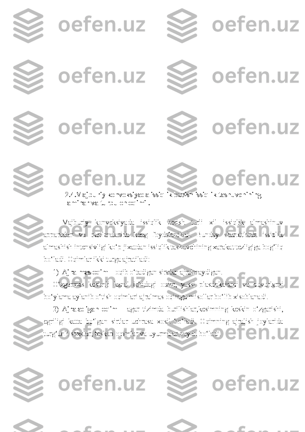 2.4.Majburiy konveksiyada issiqlik berish issiqlik tashuvchining 
laminar va turbulen oqimi .
Majburiy   konveksiyada   issiqlik   berish   turli   xil   issiqlik   almashinuv
apparatlari   va   qurilmalarida   keng   foydalaniladi.   Bunday   sharoitlarda   issiqlik
almashish intensivligi kо‘p jixatdan issiqlik tashuvchining xarakat tezligiga bog‘liq
bо‘ladi. Oqimlar ikki turga ajratiladi:
1) Ajralmas oqim  – oqib о‘tadigan sirtdan ajralmaydigan.
О‘zgarmas   kesimli   kanal   ichidagi   oqim,   yassi   plastinkalarni   va   quvurlarni
bо‘ylama aylanib о‘tish oqimlari ajralmas oqimga misollar bо‘lib xisoblanadi.
2)   Ajraladigan   oqim   –   agar   tizimda   burilishlar,kesimning   keskin   о‘zgarishi,
egriligi   katta   bо‘lgan   sirtlar   uchrasa   xosil   bо‘ladi.   Oqimning   ajralish   joylarida
turg‘unli soxalar, teskari oqimlar va uyurmalar paydo bо‘ladi. 