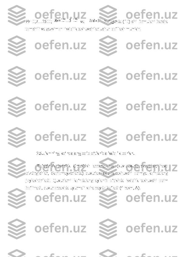 Pr =0,7…2500;  Rе	=10	4...5	10	6   va  	l/d>50   bо‘lganda   (10)-chi   formulani   barcha
tomchili va gazsimon  issiqlik tashuvchilar uchun qо‘llash mumkin.
          2.5.Jismning kо‘ndalang oqib о‘tishida issiqlik berish.
Kо‘pchilik   issiqlik   almashish   apparatlarda   (suv-quvurli   qozonlar,   havo
qizdirgichlar,   ekonomayzerlarda)   quvurlar   issiqlik   tashuvchi   oqimga   kо‘ndalang
joylashtiriladi.   Quvurlarni   kо‘ndalang   aylanib   о‘tishda   issiqlik   tashuvchi   oqim
bо‘linadi, quvur orqasida uyurmali soha paydo bо‘ladi (4-rasm, A). 