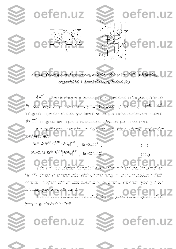 4-rasm. Yakka quvurni kо‘ndalang aylanib о‘tish (A) va αϕ/α  nisbatning
о‘zgarishini 	
ϕ  burchakka bog‘lanishi (B)	
ϕ=	0°
 bо‘lganda chegara qatlamning qalinligi minimal bо‘lsa, issiqlik berish	
αϕ
  koeffitsiyentning   maksimal   qiymati   kuzatiladi   (4-rasm,   B).  	ϕ=90	...100	0
bо‘lganda   oqimning   ajralishi   yuz   beradi   va   issiqlik   berish   minimumga   erishadi,	
ϕ>100	°
 bо‘lganda esa –oqim turbulentlanishi tufayli issiqlik  berish ortadi.
α
-ning   о‘rtacha   qiymatini   aniqlash   uchun   quyidagi   kriterial   tenglamalar
tavsiya etiladi:
      	
Nu	=	0,5	Rе	0,5	Pr	0,38(Pr/Pr	C)0,25 ;   	
Rе	=5...10	3   ;                                      (11)
     	
Nu	=	0,25	Rе	0,6	Pr	0,38(Pr/Pr	C)0,25 ;  	
Rе	=10	3...10	5 .                                    (11a)
 
Kо‘p   sonli   quvurlardan   iborat   bо‘lgan   bog‘lam-tо‘plamlarga   birlashtirilgan
issiqlik   almashish   apparatlarda   issiqlik   berish   jarayoni   ancha   murakkab   bо‘ladi.
Amalda     bog‘lam-tо‘plamlarda   quvurlar   kо‘p   hollarda   shaxmatli   yoki   yо‘lakli
tartibda joylashtiriladi (5-rasm).
Birinchi qator quvurlardan oqib о‘tish shartlari yakka quvurni aylanib о‘tish
jarayoniga о‘xshash bо‘ladi. 