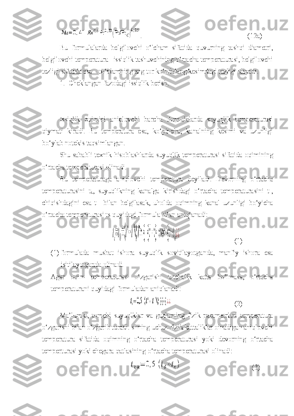 Nu	=	0,41	Rе	0,6	Pr	0,33(Pr/Pr	C)0,25.                                                             (12a)
Bu   formulalarda   belgilovchi   о‘lcham   sifatida   quvurning   tashqi   diametri,
belgilovchi temperatura –issiqlik tashuvchining о‘rtacha temperaturasi, belgilovchi
tezligi sifatida esa – tо‘plamning eng tor kо‘ndalang kesimdagi tezligi olinadi.
1. Cheklangan fazodagi issiqlik berish.
Issiqlik   oqimini   aniqlovchi   barcha   formulalarda   suyuqlik   temperaturasi
qiymati   kiradi.   Bu   temperatura   esa,   kо‘pincha,   kanalning   kesimi   va   uzunligi
bо‘ylab notekis taqsimlangan.
Shu sababli texnik hisoblashlarda suyuqlik temperaturasi sifatida oqimining
о‘rtacha temperaturasi olinadi.
Bu   temperaturaga   aniqlovchi   temperatura   deyiladi.   Devorning   о‘rtacha
temperaturasini   t
d ,   suyuqlikning   kanalga   kirishdagi   о‘rtacha   temperaturasini   t 1
,
chiqishdagini   esa   t 11
  bilan   belgilasak,   uholda   oqimning   kanal   uzunligi   bо‘yicha
о‘rtacha temperaturasi ts quyidagi formula bilan aniqlanadi:	
tc=t0±(t'−t \) /ln {  {t' - t}  over  {t	−t0¿¿
(1)
(1) formulada   musbat   ishora   suyuqlik   sovitilayotganda,   manfiy   ishora   esa
isitilayotganda olinadi.
Agar   oqim   temperaturasi   о‘zgarishi   unchalik   katta   bо‘lmasa,   о‘rtacha
temperaturani quyidagi formuladan aniqlanadi:	
tc=0,5	(t'+t \) }} {	¿¿
(2)
Ma’lumki,   tomchi   suyuqlklar   va   gazlarning   fizik   parametrlari   temperatura
о‘zgarishi bilan о‘zgarib turadi. shning uchun fizik kattaliklar oinadigan aniqlovchi
temperatura   sifatida   oqimning   о‘rtacha   temperaturasi   yoki   devorning   о‘rtacha
temperturasi yoki chegara qatlasining о‘rtacha temperaturasi olinadi:	
tч⋅к=	0,5	(tд+tс)
(3) 