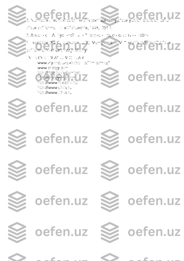2. Nurmatov J. va boshqalar. Issiqlik texnikasi. Oliy o‘quv yurtlari talabalari uchun
o‘quv qo‘llanma.–T.: «O‘qituvchi», 1998,- 256 b.
3. Авданик Н.А. Руенитейн Л и “Теориа и практика довычи нефти
4.   Rashidov   Yu.K,   Tursunov   U.X,   Mamajonov   T.M   “Issiqlik   ta’minoti”,O’quv
qo’llanma.  Toshkent TAQI 2000 y
INTERNET MA’LUMOTLARI
www.ziyonet.uz.axborot – ta’lim tarmog‘i
www.energy.com
http://rbip.bookchamber.
http://energy-mgn.nm.
http://www.rosteplo.ru:
http://www.abok.ru
http://www.03-ts.ru 