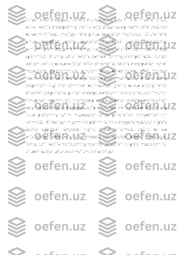 bo'lgan  elektr   energiyasi,  hozircha  shu  balansning  faqat   6—7 %  ni   tashkil   qiladi,
xolos.   Issiqlik   energiyasining   qishloq   xo'jaligidagi   asosiy   iste’molchisi   traktorlar
va   avtomobillarga   o'rnatilgan   ichki   yonuv   dvigatellari   hisoblanadi.   Chunki   ichki
yonuv   dvigatellari   issiqlik   dvigatellari   hisoblanadi.   Issiqlik   dvigatellarida
yonilg'ining silindrda yonishi hisobiga hosil bo'lgan issiqlik miqdori mexanik ishga
aylantiriladi.   Shuning   uchun   issiqlik   texnikasi   fanining   ahamiyati   katta.   Bundan
tashqari   qishloq   va   suv   xo'jaligi   ishlab   chiqarishida   issiqlik   energiyasidan   har   xil
maqsadlarda   foydalanilmoqda:   xonalarni   isitish   va   ventilatsiya   qilish,   binodagi
havoni   konditsirlash,   issiqlik   xo'jaliklari,   sovitish   mashinalari,   ishlab   chiqarish
jarayonlarini   bug'   bilan   ta’minlash   va   hokazolar.   Qishloq   va   suv   xo'jaligi   ishlab
chiqarishi   jarayonlarida   yonilg'i   energiya   zaxiralarini   iqtisod   qilish,   atrof-muhitni
himoyalash   muammolari,   noan’anaviy   va   tiklanuvchan   energiya   manbalaridan
keng   foydalanishga   qo'yilayotgan   qat’iy   talablardan   qishloq   va   suv   xo'jaligi   oliy
o'quv   yurtlarining   ta’lim   muassasalari   ta’lim   yo'nalishlari   bitiruvchilari   roli
oshmoqda. Ko'rsatilgan muammolar yechimi ko'proq energetik masalalar bo'yicha
kadrlar   tayyorlash   darajasiga   bog'liq.   O'quv   qo'llanmada   qishloq   va   suv
xo'jaligining   barcha   sohalarida   energetik   qurilmalardan   samarali   foydalanish
hamda   turli   issiqlik   manbalarining   ratsional   ishlatalishi   bo'yicha   masalalami   hal
qiluvchi kadrlar uchun zarur ma’lumotlar keltirilgan 