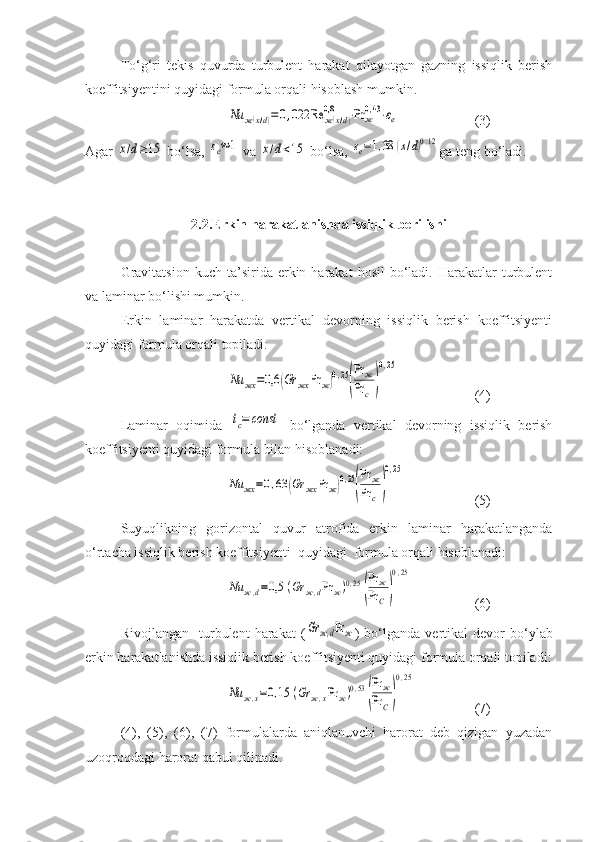 Tо‘g‘ri   tekis   quvurda   turbulent   harakat   qilayotgan   gazning   issiqlik   berish
koeffitsiyentini quyidagi formula orqali hisoblash mumkin. Nu	ж(x/d)=0,022	Re	ж(x/d)	
0,8	⋅Pr	ж0,43⋅εe
(3) 
Agar 	
x/d≥15  bо‘lsa, 	εe≈1  va 	x/d<15  bо‘lsa, 	εe=1,38	(x/d)0,12 ga teng bо‘ladi. 
2.2.Erkin harakatlanishda issiqlik berilishi  
Gravitatsion   kuch  ta’sirida  erkin  harakat   hosil   bо‘ladi.  Harakatlar  turbulent
va laminar bо‘lishi mumkin. 
Erkin   laminar   harakatda   vertikal   devorning   issiqlik   berish   koeffitsiyenti
quyidagi formula orqali topiladi: 	
Nu	жx	=0,6	(Gr	жx	Pr	ж)0,25
(
Pr	ж	
Pr	c	)
0,25
(4) 
Laminar   oqimida  	
tc=	const   bо‘lganda   vertikal   devorning   issiqlik   berish
koeffitsiyenti quyidagi formula bilan hisoblanadi: 	
Nu	жx	=0,63	(Gr	жx	Pr	ж)0,25
(
Pr	ж	
Pr	c	)
0,25
(5) 
Suyuqlikning   gorizontal   quvur   atrofida erkin   laminar   harakatlanganda
о‘rtacha issiqlik berish koeffitsiyenti  quyidagi  formula orqali hisoblanadi:	
Nu	ж,d=0,5	(Gr	ж,dPr	ж)0,25	
(
Pr	ж	
Pr	C)
0,25
(6)
Rivojlangan     turbulent   harakat   (	
Gr	ж,dPrж )   bо‘lganda   vertikal   devor   bо‘ylab
erkin harakatlanishda issiqlik berish koeffitsiyenti quyidagi formula orqali topiladi:	
Nu	ж,x=0,15	(Gr	ж,xPr	ж)0,53	
(
Pr	ж	
Pr	C)
0,25
(7)
(4),   (5),   (6),   (7)   formulalarda   aniqlanuvchi   harorat   deb   qizigan   yuzadan
uzoqroqdagi harorat qabul qilinadi. 