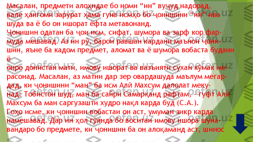 Масалан, предмети ало идае бо номи “ин” ву уд надорад,ҳ ҷ
вале  ангоми зарурат  ама гуна исм о бо  онишини “ин” ива	
ҳ ҳ ҳ ҷ
шуда ва ё бо он ишорат ёфта метавонанд.
онишин одатан ба  ои исм, сифат, шумора ва зарф кор фар-	
Ҷ ҷ
муда мешавад. Аз ин р , барои равшан кардани маънои  они-	
ӯ ҷ
шин, яъне ба кадом предмет, аломат ва ё шумора вобаста будани
ё
онро донистан матн, имову ишорат ва вазъияти сухан к мак ме-	
ӯ
расонад. Масалан, аз матни дар зер овардашуда маълум мегар-
дад, ки  онишини “ман” ба исм Ал  Махсум далолат меку-	
ҷ ӣ
над: Тобистон шуд, ман ба сайри Самар анд рафтам, - гуфт Ал	
қ ӣ
Махсум ба ман саргузашти худро на л карда буд (С.А.).	
қ
Го о исме, ки  онишин вобастаи он аст, умуман зикр карда	
ҳ ҷ
намешавад. Дар ин  ол г янда бо воситаи имову ишора шуна-	
ҳ ӯ
вандаро бо предмете, ки  онишин ба он ало аманд аст, шинос	
ҷ қ                 