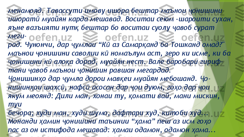 менамояд. Тавассути имову ишора бештар маънои  онишиниҷ
ишорат  муайян карда мешавад. Воситаи сеюм –шароити сухан,	
ӣ
яъне вазъияти нут  бештар бо воситаи суолу  авоб сурат 	
қ ҷ
меги-
рад. Чунончи, дар  умлаи “К  аз Самар анд ба Тошканд омад?"	
ҷ ӣ қ
маънои  онишини саволии к  номаълум аст, зеро ки исме, ки ба	
ҷ ӣ
онишини к  ало а дорад, муайян нест. Вале баробари гириф-	
ҷ ӣ қ
тани  авоб маънои  онишин равшан мегардад.	
ҷ ҷ
онишин о дар  умла дорои мав еи муайян мебошанд.  о-	
Ҷ ҳ ҷ қ Ҷ
нишин ои шахс , нафс  асосан дар  ои дуюм, го о дар  ои	
ҳ ӣ ӣ ҷ ҳ ҷ
якум меоянд: Дили ман, хонаи ту,  омати вай, мани мискин, 	
қ
туи
бечора; худи ман, худи шумо, дафтари худ, китоби худ...
Монанди  амин  онишини таъинии “ ама” пеш аз исм го о	
ҳ ҷ ҳ ҳ
пас аз он истифода мешавад:  амаи одамон, одамон  ама... 	
ҳ ҳ                 