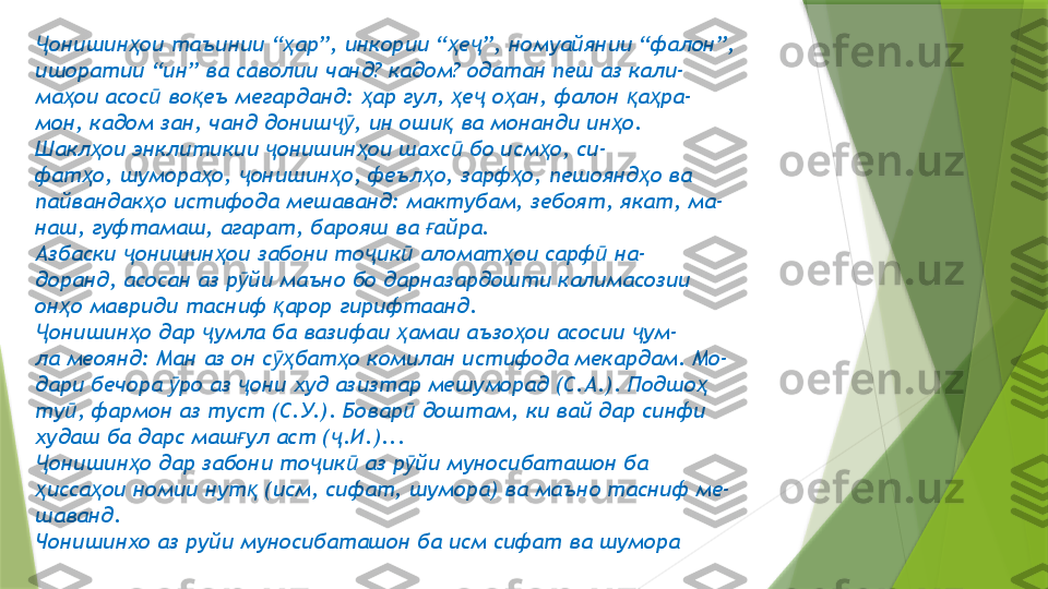 онишин ои таъинии “ ар”, инкории “ е ”, номуайянии “фалон”,Ҷ ҳ ҳ ҳ ҷ
ишоратии “ин” ва саволии чанд? кадом? одатан пеш аз кали-
ма ои асос  во еъ мегарданд:  ар гул,  е  о ан, фалон  а ра-	
ҳ ӣ қ ҳ ҳ ҷ ҳ қ ҳ
мон, кадом зан, чанд дониш , ин оши  ва монанди ин о.	
ҷӯ қ ҳ
Шакл ои энклитикии  онишин ои шахс  бо исм о, си-	
ҳ ҷ ҳ ӣ ҳ
фат о, шумора о,  онишин о, феъл о, зарф о, пешоянд о ва
ҳ ҳ ҷ ҳ ҳ ҳ ҳ
пайвандак о истифода мешаванд: мактубам, зебоят, якат, ма-	
ҳ
наш, гуфтамаш, агарат, барояш ва  айра.	
ғ
Азбаски  онишин ои забони то ик  аломат ои сарф  на-	
ҷ ҳ ҷ ӣ ҳ ӣ
доранд, асосан аз р йи маъно бо дарназардошти калимасозии	
ӯ
он о мавриди тасниф  арор гирифтаанд.	
ҳ қ
онишин о дар  умла ба вазифаи  амаи аъзо ои асосии  ум-	
Ҷ ҳ ҷ ҳ ҳ ҷ
ла меоянд: Ман аз он с бат о комилан истифода мекардам. Мо-	
ӯҳ ҳ
дари бечора  ро аз  они худ азизтар мешуморад (С.А.). Подшо	
ӯ ҷ ҳ
ту , фармон аз туст (С.У.). Бовар  доштам, ки вай дар синфи	
ӣ ӣ
худаш ба дарс маш ул аст ( .И.)...	
ғ ҷ
онишин о дар забони то ик  аз р йи муносибаташон ба	
Ҷ ҳ ҷ ӣ ӯ
исса ои номии нут  (исм, сифат, шумора) ва маъно тасниф ме-
ҳ ҳ қ
шаванд.
Чонишинхо аз руйи муносибаташон ба исм сифат ва шумора                 