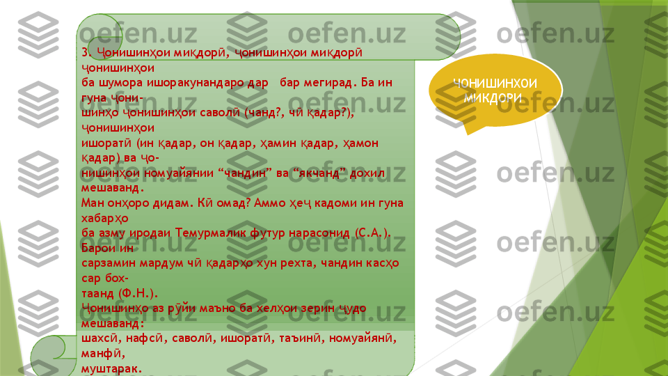 3.  онишин ои ми дор ,  онишин ои ми дор  Ҷ ҳ қ ӣ ҷ ҳ қ ӣ
онишин ои	
ҷ ҳ
ба шумора ишоракунандаро дар   бар мегирад. Ба ин 
гуна  они-	
ҷ
шин о  онишин ои савол  (чанд?, ч   адар?), 
ҳ ҷ ҳ ӣ ӣ қ
онишин ои	
ҷ ҳ
ишорат  (ин  адар, он  адар,  амин  адар,  амон 	
ӣ қ қ ҳ қ ҳ
адар) ва  о-	
қ ҷ
нишин ои номуайянии “чандин” ва “якчанд” дохил 	
ҳ
мешаванд.
Ман он оро дидам. К  омад? Аммо  е  кадоми ин гуна 
ҳ ӣ ҳ ҷ
хабар о	
ҳ
ба азму иродаи Темурмалик футур нарасонид (С.А.). 
Барои ин
сарзамин мардум ч   адар о хун рехта, чандин кас о 	
ӣ қ ҳ ҳ
сар бох-
таанд (Ф.Н.).
онишин о аз р йи маъно ба хел ои зерин  удо 	
Ҷ ҳ ӯ ҳ ҷ
мешаванд:
шахс , нафс , савол , ишорат , таъин , номуайян , 	
ӣ ӣ ӣ ӣ ӣ ӣ
манф ,
ӣ
муштарак. ЧОНИШИНХОИ 
МИКДОРИ                  