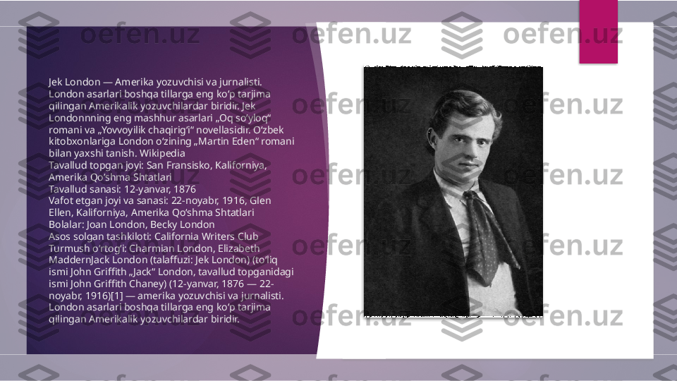 Jek London — Amerika yozuvchisi va jurnalisti. 
London asarlari boshqa tillarga eng koʻp tarjima 
qilingan Amerikalik yozuvchilardar biridir. Jek 
Londonnning eng mashhur asarlari „Oq soʻyloq“ 
romani va „Yovvoyilik chaqirigʻi“ novellasidir. Oʻzbek 
kitobxonlariga London oʻzining „Martin Eden“ romani 
bilan yaxshi tanish. Wikipedia
Tavallud topgan joyi: San Fransisko, Kaliforniya, 
Amerika Qo‘shma Shtatlari
Tavallud sanasi: 12-yanvar, 1876
Vafot etgan joyi va sanasi: 22-noyabr, 1916, Glen 
Ellen, Kaliforniya, Amerika Qo‘shma Shtatlari
Bolalar: Joan London, Becky London
Asos solgan tashkiloti: California Writers Club
Turmush oʻrtogʻi: Charmian London, Elizabeth 
MaddernJack London (talaffuzi: Jek London) (toʻliq 
ismi John Griffith „Jack“ London, tavallud topganidagi 
ismi John Griffith Chaney) (12-yanvar, 1876 — 22-
noyabr, 1916)[1] — amerika yozuvchisi va jurnalisti. 
London asarlari boshqa tillarga eng koʻp tarjima 
qilingan Amerikalik yozuvchilardar biridir.          