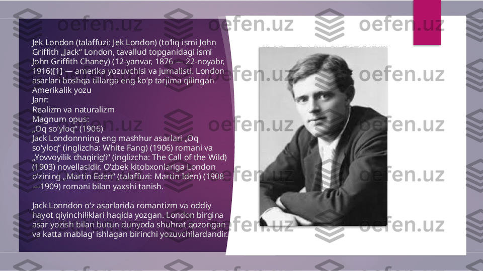 Jek London (talaffuzi: Jek London) (toʻliq ismi John 
Griffith „Jack“ London, tavallud topganidagi ismi 
John Griffith Chaney) (12-yanvar, 1876 — 22-noyabr, 
1916)[1] — amerika yozuvchisi va jurnalisti. London 
asarlari boshqa tillarga eng koʻp tarjima qilingan 
Amerikalik yozu
Janr:
Realizm va naturalizm
Magnum opus:
„ Oq soʻyloq“ (1906)
Jack Londonnning eng mashhur asarlari „Oq 
soʻyloq“ (inglizcha: White Fang) (1906) romani va 
„Yovvoyilik chaqirigʻi“ (inglizcha: The Call of the Wild) 
(1903) novellasidir. Oʻzbek kitobxonlariga London 
oʻzining „Martin Eden“ (talaffuzi: Martin Iden) (1908
—1909) romani bilan yaxshi tanish.
Jack Lonndon oʻz asarlarida romantizm va oddiy 
hayot qiyinchiliklari haqida yozgan. London birgina 
asar yozish bilan butun dunyoda shuhrat qozongan 
va katta mablagʻ ishlagan birinchi yozuvchilardandir.          