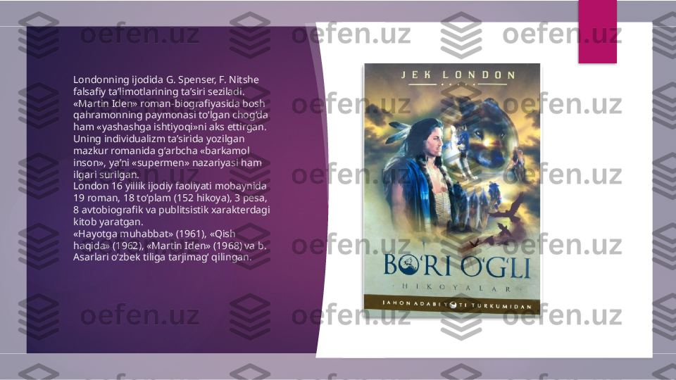 Londonning ijodida G. Spenser, F. Nitshe 
falsafiy ta’limotlarining ta’siri seziladi. 
«Martin Iden» roman-biografiyasida bosh 
qahramonning paymonasi to‘lgan chog‘da 
ham «yashashga ishtiyoqi»ni aks ettirgan. 
Uning individualizm ta’sirida yozilgan 
mazkur romanida g‘arbcha «barkamol 
inson», ya’ni «supermen» nazariyasi ham 
ilgari surilgan.
London 16 yillik ijodiy faoliyati mobaynida 
19 roman, 18 to‘plam (152 hikoya), 3 pesa, 
8 avtobiografik va publitsistik xarakterdagi 
kitob yaratgan. 
«Hayotga muhabbat» (1961), «Qish 
haqida» (1962), «Martin Iden» (1968) va b. 
Asarlari o‘zbek tiliga tarjimagʻ qilingan.          