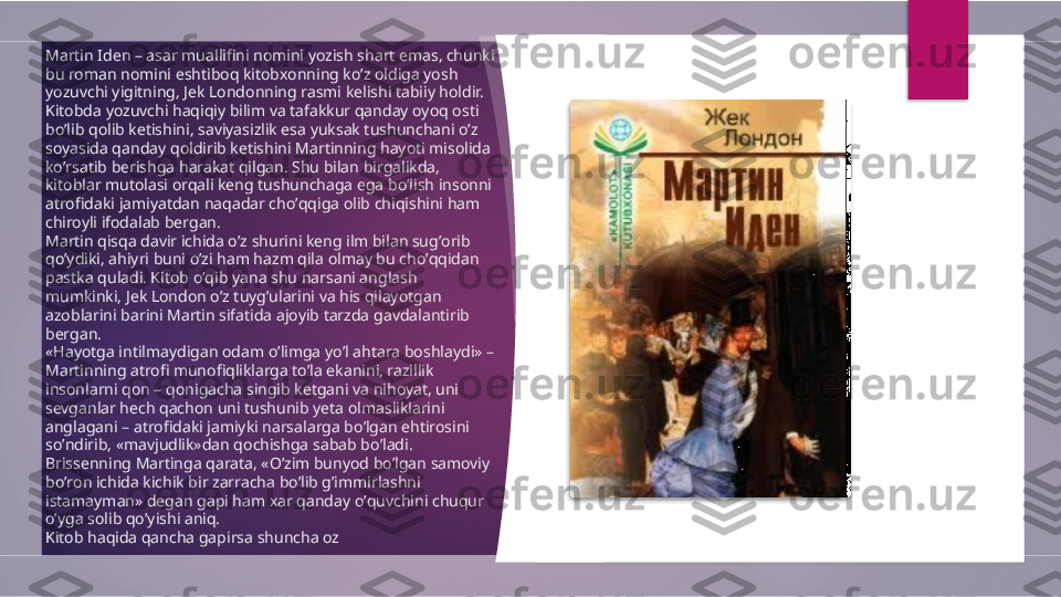 Martin Iden – asar muallifini nomini yozish shart emas, chunki 
bu roman nomini eshtiboq kitobxonning koʼz oldiga yosh 
yozuvchi yigitning, Jek Londonning rasmi kelishi tabiiy holdir.
Kitobda yozuvchi haqiqiy bilim va tafakkur qanday oyoq osti 
boʼlib qolib ketishini, saviyasizlik esa yuksak tushunchani oʼz 
soyasida qanday qoldirib ketishini Martinning hayoti misolida 
koʼrsatib berishga harakat qilgan. Shu bilan birgalikda, 
kitoblar mutolasi orqali keng tushunchaga ega boʼlish insonni 
atrofidaki jamiyatdan naqadar choʼqqiga olib chiqishini ham 
chiroyli ifodalab bergan.
Martin qisqa davir ichida oʼz shurini keng ilm bilan sugʼorib 
qoʼydiki, ahiyri buni oʼzi ham hazm qila olmay bu choʼqqidan 
pastka quladi. Kitob oʼqib yana shu narsani anglash 
mumkinki, Jek London oʼz tuygʼularini va his qilayotgan 
azoblarini barini Martin sifatida ajoyib tarzda gavdalantirib 
bergan.
«Hayotga intilmaydigan odam oʼlimga yoʼl ahtara boshlaydi» – 
Martinning atrofi munofiqliklarga toʼla ekanini, razillik 
insonlarni qon – qonigacha singib ketgani va nihoyat, uni 
sevganlar hech qachon uni tushunib yeta olmasliklarini 
anglagani – atrofidaki jamiyki narsalarga boʼlgan ehtirosini 
soʼndirib, «mavjudlik»dan qochishga sabab boʼladi.
Brissenning Martinga qarata, «Oʼzim bunyod boʼlgan samoviy 
boʼron ichida kichik bir zarracha boʼlib gʼimmirlashni 
istamayman» degan gapi ham xar qanday oʼquvchini chuqur 
oʼyga solib qoʼyishi aniq.
Kitob haqida qancha gapirsa shuncha oz          