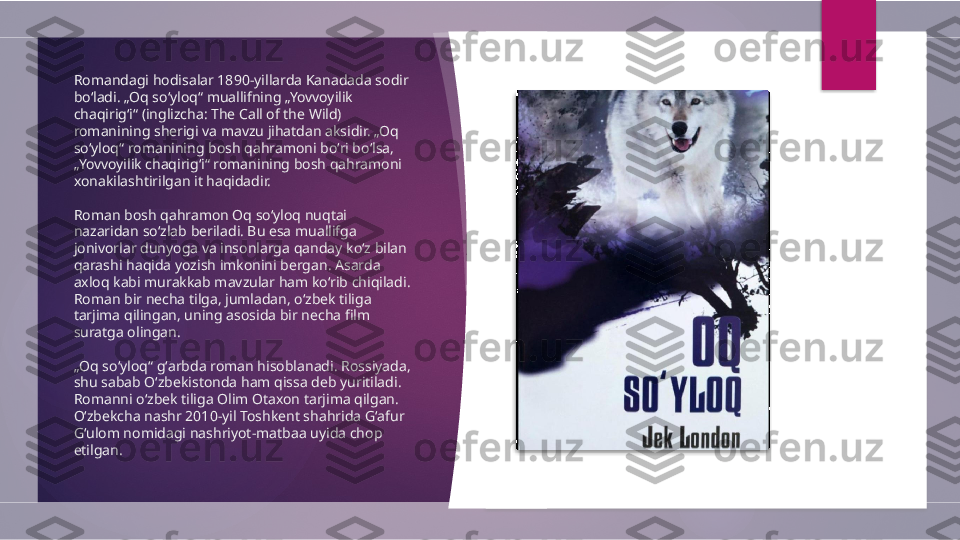 Romandagi hodisalar 1890-yillarda Kanadada sodir 
boʻladi. „Oq soʻyloq“ muallifning „Yovvoyilik 
chaqirigʻi“ (inglizcha: The Call of the Wild) 
romanining sherigi va mavzu jihatdan aksidir. „Oq 
soʻyloq“ romanining bosh qahramoni boʻri boʻlsa, 
„Yovvoyilik chaqirigʻi“ romanining bosh qahramoni 
xonakilashtirilgan it haqidadir.
Roman bosh qahramon Oq soʻyloq nuqtai 
nazaridan soʻzlab beriladi. Bu esa muallifga 
jonivorlar dunyoga va insonlarga qanday koʻz bilan 
qarashi haqida yozish imkonini bergan. Asarda 
axloq kabi murakkab mavzular ham koʻrib chiqiladi. 
Roman bir necha tilga, jumladan, oʻzbek tiliga 
tarjima qilingan, uning asosida bir necha film 
suratga olingan.
„ Oq soʻyloq“ gʻarbda roman hisoblanadi. Rossiyada, 
shu sabab Oʻzbekistonda ham qissa deb yuritiladi. 
Romanni oʻzbek tiliga Olim Otaxon tarjima qilgan. 
Oʻzbekcha nashr 2010-yil Toshkent shahrida Gʻafur 
Gʻulom nomidagi nashriyot-matbaa uyida chop 
etilgan.          