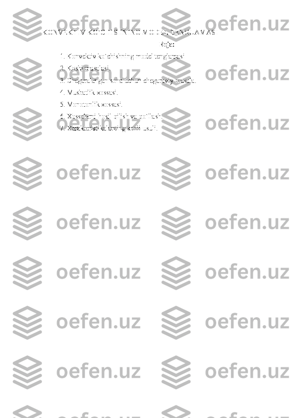 KONVEKTIV KO`CHISHNING MODEL TENGLAMASI
Reja:
1. Konvektiv ko`chishning model tenglamasi 
2. Koshi masalasi. 
3. Chegaralangan soha uchun chegaraviy masala. 
4. Musbatlik xossasi. 
5. Monotonlik xossasi.  
6. Xossalarni hosil qilish va qo`llash.
7. Xarakteristikalarning sonl i  usuli.  