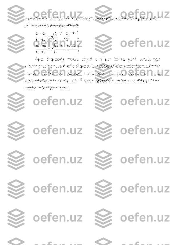 qiymatlari topiladi. Ikkinchi bosqichda (“korrektor”) xarakteristik tenglama yanada
aniqroq approksimatsiya qilinadi: x1−	x0	
t1−	t0	
=	a(
t0+t1	
2	,
x0+¯x1	
2	),	
u1−	u0	
t1−	t0	
=	f(
t0+t1	
2	,
x0+¯x1	
2	)
Agar   chegaraviy   masala   to`g`ri   qo`yilgan   bo`lsa,   ya`ni   qaralayotgan
sohaning har  bir nuqtasi  soha chegarasida xarakteristikalar  yordamida tutashtirish
mumkin   bo`lsa   va   kerakli   ma`lumotlar   berilgan   bo`lsa,   u   holda
xarakteristikalarning sonly usuli  
G  sohaning barcha nuqtalarida taqribiy yechimni
toppish imkoniyatini beradi.  