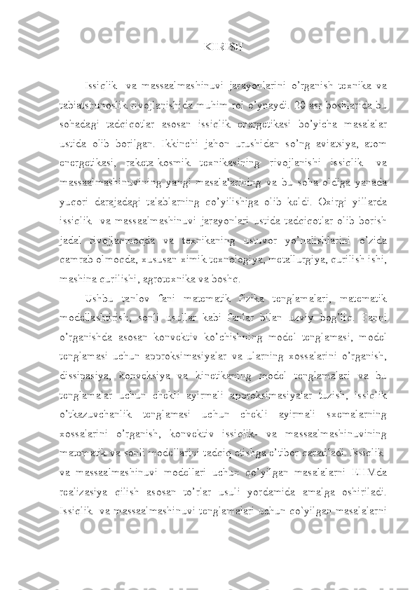 KIRISH
Issiqlik-   va   massaalmashinuvi   jarayonlarini   o’rganish   texnika   va
tabiatshunoslik rivojlanishida muhim rol o’ynaydi. 20 asr boshlarida bu
sohadagi   tadqiqotlar   asosan   issiqlik   energetikasi   bo’yicha   masalalar
ustida   olib   borilgan.   Ikkinchi   jahon   urushidan   so’ng   aviatsiya,   atom
energetikasi,   raketa-kosmik   texnikasining   rivojlanishi   issiqlik-   va
massaalmashinuvining   yangi   masalalarining   va   bu   soha   oldiga   yanada
yuqori   darajadagi   talablarning   qo’yilishiga   olib   keldi.   Oxirgi   yillarda
issiqlik-   va   massaalmashinuvi   jarayonlari   ustida   tadqiqotlar   olib   borish
jadal   rivojlanmoqda   va   texnikaning   ustuvor   yo’nalishlarini   o’zida
qamrab olmoqda, xususan ximik texnologiya, metallurgiya, qurilish ishi,
mashina qurilishi, agrotexnika va boshq. 
Ushbu   tanlov   fani   matematik   fizika   tenglamalari,   matematik
modellashtirish,   sonli   usullar   kabi   fanlar   bilan   uzviy   bog’liq.   Fanni
o’rganishda   asosan   konvektiv   ko’chishning   model   tenglamasi,   model
tenglamasi   uchun   approksimasiyalar   va   ularning   xossalarini   o’rganish,
dissipasiya,   konveksiya   va   kinetikaning   model   tenglamalari   va   bu
tenglamalar   uchun   chekli   ayirmali   approksimasiyalar   tuzish,   issiqlik
o’tkazuvchanlik   tenglamasi   uchun   chekli   ayirmali   sxemalarning
xossalarini   o’rganish,   konvektiv   issiqlik-   va   massaalmashinuvining
matematik va sonli modellarini tadqiq etishga e’tibor qaratiladi. Issiqlik-
va   massaalmashinuvi   modellari   uchun   qo’yilgan   masalalarni   EHMda
realizasiya   qilish   asosan   to’rlar   usuli   yordamida   amalga   oshiriladi.
Issiqlik- va massaalmashinuvi tenglamalari uchun qo`yilgan masalalarni 