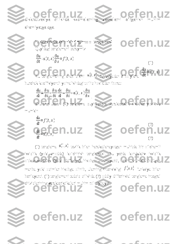 diskretizasiya   qilishda   sxemalarning   xossalarni   o’rganish   muhim
ahamiyatga ega.
1.  Konvektiv ko`chishning model tenglamasi  
Quyidagi tenglamani qaraymiz ∂u
∂t
+a(t,x)∂u
∂x
=	f(t,x)
(1)
Bu   tenglamaning   chap   qismi  	
u(t,x)   funksiyadan   t   bo`yicha  	
∂x
∂t
=a(t,x)
burchak koeffisiyentli yo`nalishdagi to`liq hosiladan iborat:	
du
dt	
≡	∂u
∂t
+∂u
∂t
dx
dt	
=	∂u
∂t
+a(t,x)∂u
∂x
.
Shuning   uchun   (1)   tenglama   quyidagicha   xarakteristik   shaklda   yozilishi
mumkin  	
du
dt	
=	f(t,x)
(2)	
dx
dt	
=a(t,x)
(3)
(1)   tenglama  	
a(1,x)   tezlik   bilan   harakatlanayotgan   muhitda   bir   o`lchamli
issiqlik   (yoki   modda)   ko`chirish   tenglamasi.   Bu   yerda   konduktiv   issiqlik
o`tkazuvchanlik   (yoki   diffuziya)   hisobga   olinmayapti,   lekin   mumkin   bo`lgan
manba   yoki   oqimlar   hisobga   olinib,   ularning   intensivligi  	
f(x,t)   funksiya   bilan
berilayapti. (1) tenglamani tadqiq qilishda (3) oddiy differinsial tenglama integral
chiziqlarining xarakteristikalari muhim rol o`ynaydi.  