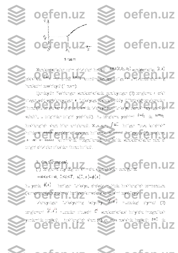 Xarakteristikalar   oqim   chiziqlari   bo`ladi:  x=	x(t,t0,x0) xarakteristika  	(t,x)
tekislikda 	
t=t0  momentda 	x=	x0  koordinataga ega bo`lgan muhit zarrachalarining
harakatini tasvirlaydi (1-rasm). 
Qandaydir   fiksirlangan   xarakteristikada   qaralayotgan   (2)   tenglama  	
t   erkli
o`zgaruvchi va izlanayotgan 	
u  funksiyaga nisbatan oddiy differinsial tenglamadan
iborat (bu tenglamaning chap qismida izlanayotgan funksiya qatnashmayotganligi
sababli,   u   to`g`ridan-to`g`ri   yechiladi).   Bu   tenglama   yechimi  	
t=t0   da  	u=	u0
boshlang`ich   shart   bilan   aniqlanadi.   Xususan,  	
f≡	0   bo`lgan   “toza   ko`chish”
holida  	
u=	const   xarakteristikaga ega bo`lamiz.  	a=	const   bo`lganda (3) tenglama	
x−	at	=	c=	const
  ko`rinishda   integrallanadi.   Bu   holda   xarakteristikalar   parallel
to`g`ri chiziqlar oilasidan iborat bo`ladi. 
2. Koshi masalasi. 
(1)  tenglama quyidagi qo`shimcha shartlar bilan qaralganda 	
−	∞	<x<+	∞	,0≤	t≤	T	,	u(0,x)=	ϕ(x)
bu   yerda  	
ϕ(x)   –   berilgan   funksiya,   cheksiz   muhitda   boshlang`ich   temperatura
(konsentratsiya) taqsimoti berilgan konvektiv ko`chishni tavsiflaydi. 
Izlanayotgan   funksiyaning   ixtiyoriy  	
(t¿,x¿)   nuqtadagi   qiymati   (2)
tenglamani  	
(t¿,x¿)   nuqtadan   o`tuvchi  	C¿   xarakteristikasi   bo`yicha   integrallash
yordamida   topiladi.     Boshlang`ich   shart   (4)   ga   mos   ravishda   beriladi:  	
t=	0   da1-rasm 