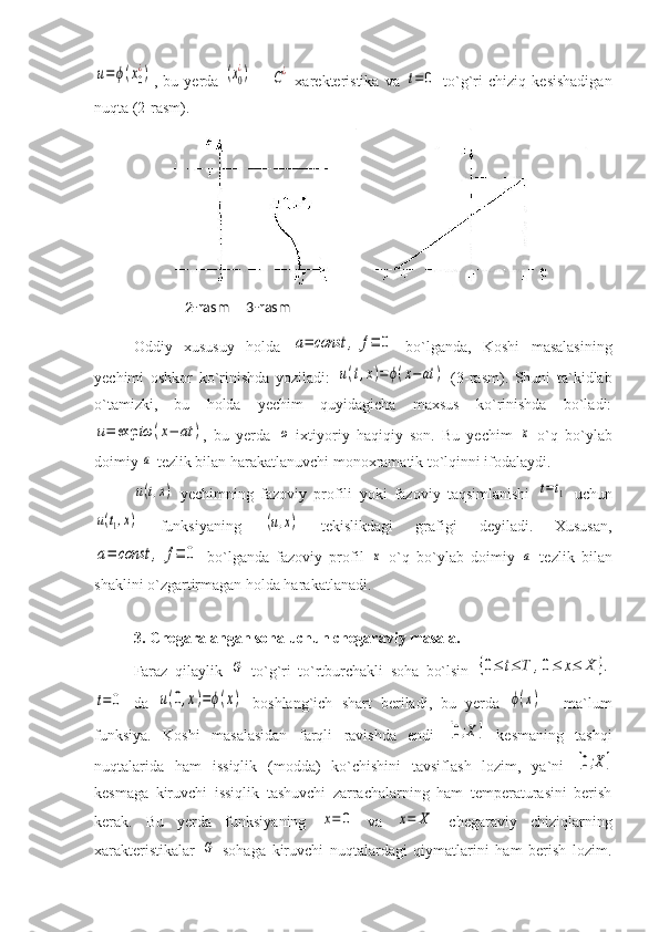 u=ϕ(x0
¿),   bu   yerda  	(x0
¿)   –  	C¿   xarekteristika   va  	t=	0   to`g`ri   chiziq   kesishadigan
nuqta (2-rasm).
Oddiy   xususuy   holda  	
a=	const	,	f≡	0   bo`lganda,   Koshi   masalasining
yechimi   oshkor   ko`rinishda   yoziladi:  	
u(t,x)=	ϕ(x−at	)   (3-rasm).   Shuni   ta`kidlab
o`tamizki,   bu   holda   yechim   quyidagicha   maxsus   ko`rinishda   bo`ladi:	
u=	exp	iω	(x−	at	)
,   bu   yerda  	ω -ixtiyoriy   haqiqiy   son.   Bu   yechim  	x   o`q   bo`ylab
doimiy 	
a  tezlik bilan harakatlanuvchi monoxramatik to`lqinni ifodalaydi. 
u(t,x)
  yechimning   fazoviy   profili   yoki   fazoviy   taqsimlanishi  	t=t1   uchun	
u(t1,x)
  funksiyaning  	(u,x)   tekislikdagi   grafigi   deyiladi.   Xususan,	
a=	const	,	f≡	0
  bo`lganda   fazoviy   profil  	x   o`q   bo`ylab   doimiy  	a   tezlik   bilan
shaklini o`zgartirmagan holda harakatlanadi.
3. Chegaralangan soha uchun chegaraviy masala.  
Faraz   qilaylik  	
G   to`g`ri   to`rtburchakli   soha   bo`lsin  	{0≤	t≤	T	,0≤	x≤	X	}.	
t=0
  da  	u(0,x)=ϕ(x)   boshlang`ich   shart   beriladi,   bu   yerda  	ϕ(x)   -   ma`lum
funksiya.   Koshi   masalasidan   farqli   ravishda   endi  	
[0;X]   kesmaning   tashqi
nuqtalarida   ham   issiqlik   (modda)   ko`chishini   tavsiflash   lozim,   ya`ni  	
[0;X]
kesmaga   kiruvchi   issiqlik   tashuvchi   zarrachalarning   ham   temperaturasini   berish
kerak.   Bu   yerda   funksiyaning  	
x=	0   va  	x=	X   chegaraviy   chiziqlarning
xarakteristikalar  	
G   sohaga   kiruvchi   nuqtalardagi   qiymatlarini   ham   berish   lozim.       2-rasm     3-rasm 