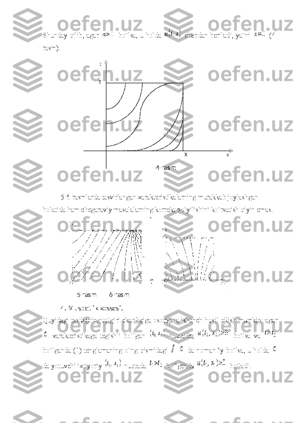 Shunday qilib, agar  a>0   bo`lsa, u holda  	u(t,x)   chapdan beriladi, ya`ni  	x=	0   (4-
rasm).
5-6-rasmlarda tasvirlangan xarakteristikalarning murakkab joylashgan 
holatida ham chegaraviy masalalarning korrekt qo`yilishini ko`rsatish qiyin emas. 
4. Musbatlik xossasi. 
Quyidagi tasdiqning to`g`ri ekanligiga osongina ishonch hosil qilish mumkin: agar	
C
  xarakteristikaga   tegishli   bo`lgan  	(t0,x0)   nuqtada,  	u(t0,x0)≥	0   bo`lsa   va  	t≥t0
bo`lganda (1)  tenglamaning o`ng qismidagi  	
f  	C   da nomanfiy bo`lsa, u holda  	C
da yotuvchi ixtiyoriy 	
(t1,x1)  nuqtada 	t1>t0  bo`lganda 	u(t1,x1)≥0  bo`ladi.5-rasm        6-rasm    t
  T
  X        x
4-rasm 