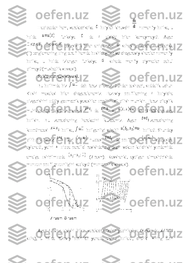 Haqiqatdan ham, xarakteristika  C   bo`ylab kiruvchi  	
du
dt   nomanfiy bo`lsa, u
holda  	
u=u(t)   funksiya  	C   da  	t   o`sishi   bilan   kamaymaydi.   Agar	
0≤	t≤	T	,	0≤	x≤	X
  tengsizlik   bilan   aniqlangan  	G   sohaning   barcha   nuqtalarida
(1) tenglamaning o`ng tarafi hamda boshlang`ich va chegaraviy shartlar nomanfiy
bo`lsa,   u   holda   izlangan   funksiya  	
G   sohada   manfiy   qiymatlar   qabul
qilmaydi(musbatlik xossasi).
5.  Monotonlik   xossasi .   
Bu bo`limda biz  	
f≡	0   deb faraz qilamiz. Bundan tashqari, soddalik uchun
Koshi   masalasi   bilan   chegaralanamiz.   Fazoviy   profillarning  	
t   bo`yicha
o`zgarishini   oddiy  geometrik  yasashlar  orqali   hosil  qilish  mumkin.  Faraz  qilaylik
muhitning qandaydir  zarrachasi  	
t=t1   da  	x=	x1   va  	u(t,x)=	u1   koordinatalarga ega
bo`lsin.   Bu   zarrachaning   harakatini   kuzatamiz.   Agar  	
t=t2 zarrachaning
koordinatasi 	
x=	x2  bo`lsa, 	f≡	0  bo`lganligi sababli 	u(t2,x2)=u1  bo`ladi. Shunday
qilib   profilning  	
t=t1   dagi  	(x1,u1)   nuqtasi  	t=t2   da   profilning  	(x2,u1)   nuqtasiga
aylanadi,   ya`ni  	
x   o`qqa   parallel   ravishda   quyidagi     vektor   ko`chishi   yordamida
amalga   oshirilmoqda  	
(x2−x1;0)   (7-rasm).   Ravshanki,   aytilgan   almashtirishda
monoton profil motonligini saqlaydi (monotonlik xossasi).
Agar  	
t   ning   o`sishi   bilan   xarakteristikalar   yaqinlashsa   (8-rasmda   АА ' В ' В
soha),   u   holda   fazoviy   profillar   yanada   tikroq   bo`ladi,   chunki  	
u ning   turli7-rasm  8-rasm 