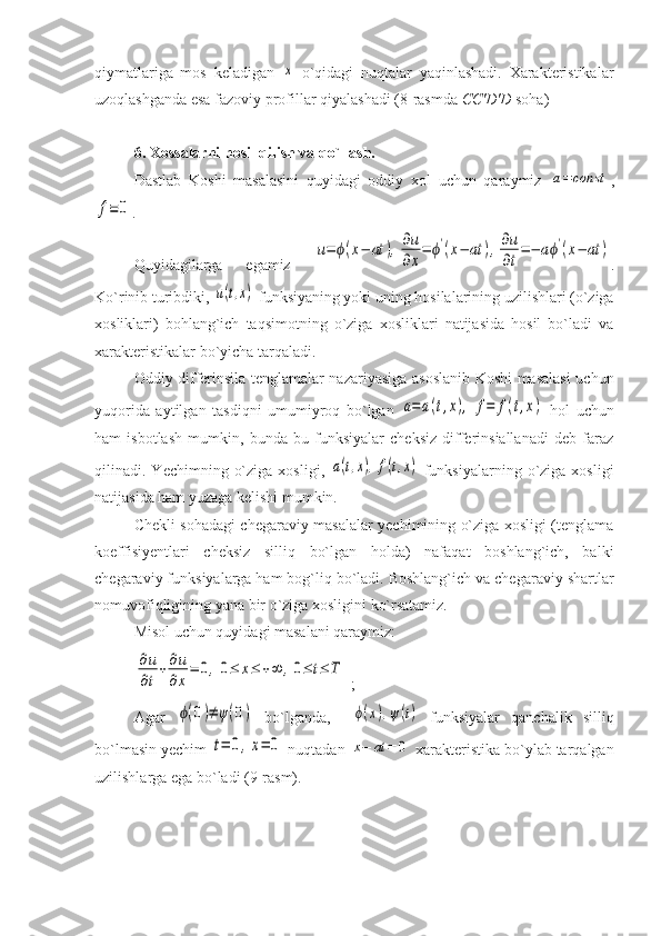 qiymatlariga   mos   keladigan  x   o`qidagi   nuqtalar   yaqinlashadi.   Xarakteristikalar
uzoqlashganda esa fazoviy profillar qiyalashadi (8-rasmda   CC'D'D  soha)
6. Xossalarni hosil qilish va qo`llash.
Dastlab   Koshi   masalasini   quyidagi   oddiy   xol   uchun   qaraymiz  	
a=	const ,	
f≡	0
.                                                       
Quyidagilarga   egamiz  	
u=	ϕ(x−	at	),	∂u
∂x
=	ϕ'(x−	at	),∂u
∂t
=−	aϕ'(x−	at	) .
Ko`rinib turibdiki, 	
u(t,x)  funksiyaning yoki uning hosilalarining uzilishlari (o`ziga
xosliklari)   bohlang`ich   taqsimotning   o`ziga   xosliklari   natijasida   hosil   bo`ladi   va
xarakteristikalar bo`yicha tarqaladi.
Oddiy differinsila tenglamalar nazariyasiga asoslanib Koshi masalasi  uchun
yuqorida   aytilgan   tasdiqni   umumiyroq   bo`lgan  	
a=a(t,x),	f=	f(t,x)   hol   uchun
ham   isbotlash   mumkin,   bunda   bu   funksiyalar   cheksiz   differinsiallanadi   deb   faraz
qilinadi.  Yechimning  o`ziga   xosligi,  	
a(t,x),f(t,x)   funksiyalarning   o`ziga  xosligi
natijasida ham yuzaga kelishi mumkin. 
Chekli sohadagi chegaraviy masalalar yechimining o`ziga xosligi (tenglama
koeffisiyentlari   cheksiz   silliq   bo`lgan   holda)   nafaqat   boshlang`ich,   balki
chegaraviy funksiyalarga ham bog`liq bo`ladi. Boshlang`ich va chegaraviy shartlar
nomuvofiqligining yana bir o`ziga xosligini ko`rsatamiz. 
Misol uchun quyidagi masalani qaraymiz:	
∂u
∂t
+∂u
∂x
=	0,0≤	x≤	+∞	,0≤	t≤	T
;
Agar  	
ϕ(0)≠	ψ(0)   bo`lganda,    	ϕ(x),ψ(t)   funksiyalar   qanchalik   silliq
bo`lmasin yechim 	
t=	0,x=	0  nuqtadan 	x−	at	=	0  xarakteristika bo`ylab tarqalgan
uzilishlarga ega bo`ladi (9-rasm). 