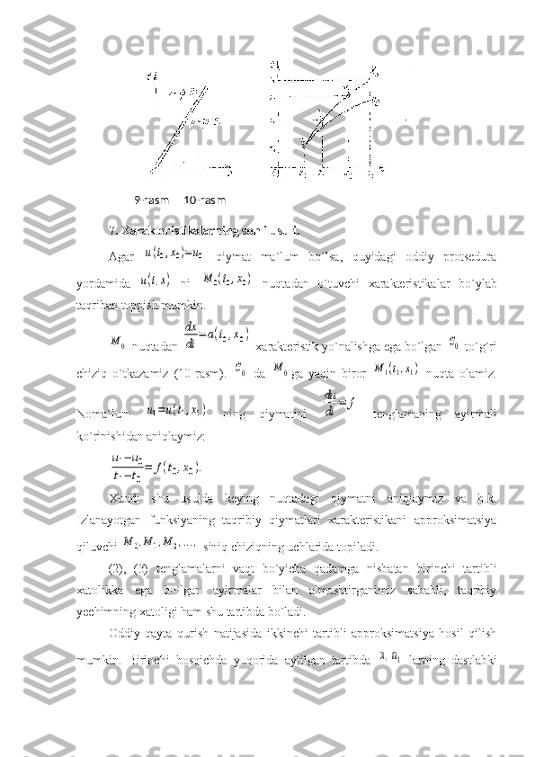 7. Xarakteristikalarning sonli usuli.  
Agar  u(t0,x0)=	u0   qiymat   ma`lum   bo`lsa,   quyidagi   oddiy   protsedura
yordamida  	
u(t,x)   ni  	M	0(t0,x0)   nuqtadan   o`tuvchi   xarakteristikalar   bo`ylab
taqriban toppish mumkin. 	
M	0
 nuqtadan 	
dx
dt	
=	a(t0,x0)  xarakteristik yo`nalishga ega bo`lgan 	C0  to`g`ri
chiziq   o`tkazamiz   (10-rasm).  	
C0   da  	M	0 ga   yaqin   biror  	M	1(t1,x1)   nuqta   olamiz.
Noma`lum  	
u1=	u(t1,x1)   ning   qiymatini  	
du
dt	
=	f   tenglamaning   ayirmali
ko`rinishidan aniqlaymiz: 	
u1−	u0	
t1−	t0
=	f(t0,x0).
Xuddi   shu   usulda   keying   nuqtadagi   qiymatni   aniqlaymiz   va   h.k.
Izlanayotgan   funksiyaning   taqribiy   qiymatlari   xarakteristikani   approksimatsiya
qiluvchi 	
M	0,M	1,M	2,...,  siniq chiziqning uchlarida topiladi. 
(2),   (3)   tenglamalarni   vaqt   bo`yicha   qadamga   nisbatan   birinchi   tartibli
xatolikka   ega   bo`lgan   ayirmalar   bilan   almashtirganimiz   sababli,   taqribiy
yechimning xatoligi ham shu tartibda bo`ladi. 
Oddiy   qayta   qurish   natijasida   ikkinchi   tartibli   approksimatsiya   hosil   qilish
mumkin.   Birinchi   bosqichda   yuqorida   aytilgan   tartibda  	
¯x,¯u1   larning   dastlabki   9-rasm     10-rasm 