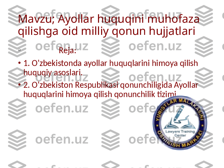 Mavzu; Ayollar huquqini muhofaza 
qilishga oid milliy qonun hujjatlari 
•
                   Reja:
•
1. O'zbekistonda ayollar huquqlarini himoya qilish 
huquqiy asoslari.
•
2. O'zbekiston Respublikasi qonunchiligida Ayollar 
huquqlarini himoya qilish qonunchilik tizimi.  