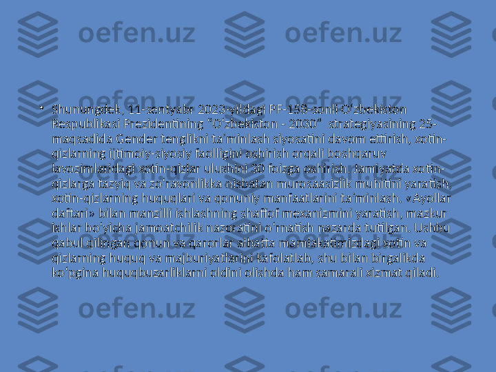 •
Shunungdek, 11-sentyabr 2023-yildagi PF-158-sonli O‘zbekiston 
Respublikasi Prezidentining “O‘zbekiston - 2030”  strategiyasining 25-
maqsadida Gender tenglikni ta’minlash siyosatini davom ettirish, xotin-
qizlarning ijtimoiy-siyosiy faolligini oshirish orqali boshqaruv 
lavozimlaridagi xotin-qizlar ulushini 30 foizga oshirish. Jamiyatda xotin-
qizlarga tazyiq va zo‘ravonlikka nisbatan murosaasizlik muhitini yaratish, 
xotin-qizlarning huquqlari va qonuniy manfaatlarini ta’minlash. «Ayollar 
daftari» bilan manzilli ishlashning shaffof mexanizmini yaratish, mazkur 
ishlar bo‘yicha jamoatchilik nazoratini o‘rnatish nazarda tutilgan. Ushbu 
qabul qilingan qonun va qarorlar albatta mamlakatimizdagi xotin va 
qizlarning huquq va majburiyatlarini kafolatlab, shu bilan birgalikda 
ko‘pgina huquqbuzarliklarni oldini olishda ham samarali xizmat qiladi.   