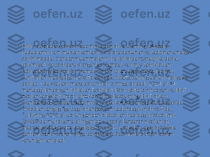 •
Milliy darajada ayollar maqomini oshirish va ularning iqtisodiy 
huquqlarini ham mustahkamlash bo'yicha dasturlar va tadbirlar amalga 
oshirilmoqda. Gender muammolarini hal qilishda respublika davlat 
hokimiyati va boshqaruvi organlari, jamoat va ilmiy tashkilotlari 
faoliyatining faollashishi hamda bir-biri bilan uyg`unlikda faoliyat 
yuritishlari maqsadga muvofiq bo`ladi. Albatta buning uchun moliyaviy 
qo`llab – quvvatlash masalasi birinchi o`ringa chiqadi. 2024-yil 14-
martdagi Birlashgan Millatlar Tashkiloti Bosh kotibi oʻrinbosari va BMT 
Ayollar tashkiloti ijrochi direktori Sima Baxousning BMT shtab-
kvartirasidagi Ayollar maqomi boʻyicha komissiyaning 68-sessiyasida 
“Avlodlar tengligi”ga bagʻishlangan yon tadbirdagi kirish soʻzida, 
“...Bizning 2023-yil uchun gender istiqbollari haqidagi hisobotimiz 
CSW68 da muhokama qilinganidek, asosiy Barqaror rivojlanish 
maqsadlarida gender tengligiga erishish, jumladan, qashshoqlikka 
barham berish uchun yiliga qo'shimcha 360 milliard AQSh dollari 
zarurligini aniqladi 