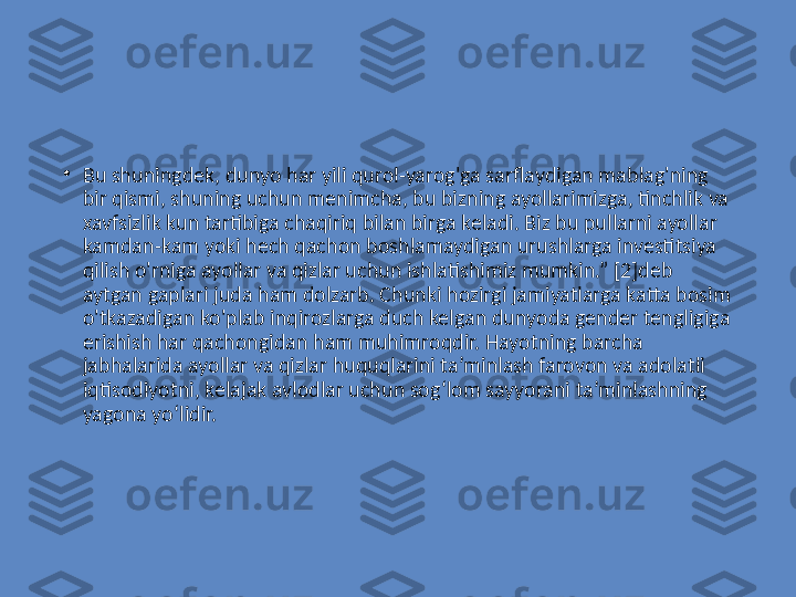 •
Bu shuningdek, dunyo har yili qurol-yarog'ga sarflaydigan mablag'ning 
bir qismi, shuning uchun menimcha, bu bizning ayollarimizga, tinchlik va 
xavfsizlik kun tartibiga chaqiriq bilan birga keladi. Biz bu pullarni ayollar 
kamdan-kam yoki hech qachon boshlamaydigan urushlarga investitsiya 
qilish o'rniga ayollar va qizlar uchun ishlatishimiz mumkin.” [2]deb 
aytgan gaplari juda ham dolzarb. Chunki hozirgi jamiyatlarga katta bosim 
o'tkazadigan ko'plab inqirozlarga duch kelgan dunyoda gender tengligiga 
erishish har qachongidan ham muhimroqdir. Hayotning barcha 
jabhalarida ayollar va qizlar huquqlarini ta’minlash farovon va adolatli 
iqtisodiyotni, kelajak avlodlar uchun sog‘lom sayyorani ta’minlashning 
yagona yo‘lidir. 