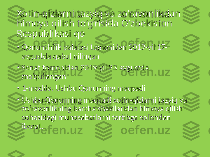 Xotin-qizlarni tazyiq va zo‘ravonlikdan 
himoya qilish  to‘g‘risida O'zbekiston 
Respublikasi qo
•
Qonunchilik palatasi tomonidan 2019-yil 17-
avgustda qabul qilingan
•
Senat tomonidan 2019-yil 23-avgustda 
ma’qullangan
•
1-modda. Ushbu Qonunning maqsadi
•
Ushbu Qonunning maqsadi xotin-qizlarni tazyiq va 
zo‘ravonlikning barcha shakllaridan himoya qilish 
sohasidagi munosabatlarni tartibga solishdan 
iborat. 