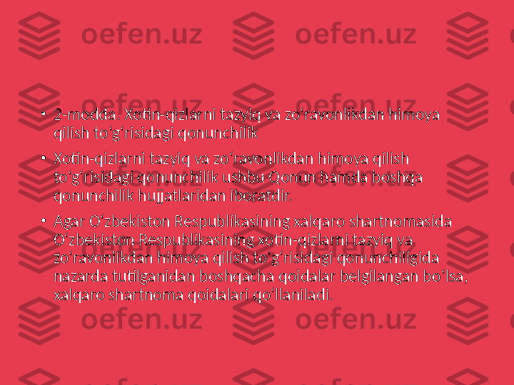 •
2-modda. Xotin-qizlarni tazyiq va zo‘ravonlikdan himoya 
qilish to‘g‘risidagi qonunchilik
•
Xotin-qizlarni tazyiq va zo‘ravonlikdan himoya qilish 
to‘g‘risidagi qonunchilik ushbu Qonun hamda boshqa 
qonunchilik hujjatlaridan iboratdir.
•
Agar O‘zbekiston Respublikasining xalqaro shartnomasida 
O‘zbekiston Respublikasining xotin-qizlarni tazyiq va 
zo‘ravonlikdan himoya qilish to‘g‘risidagi qonunchiligida 
nazarda tutilganidan boshqacha qoidalar belgilangan bo‘lsa, 
xalqaro shartnoma qoidalari qo‘llaniladi. 