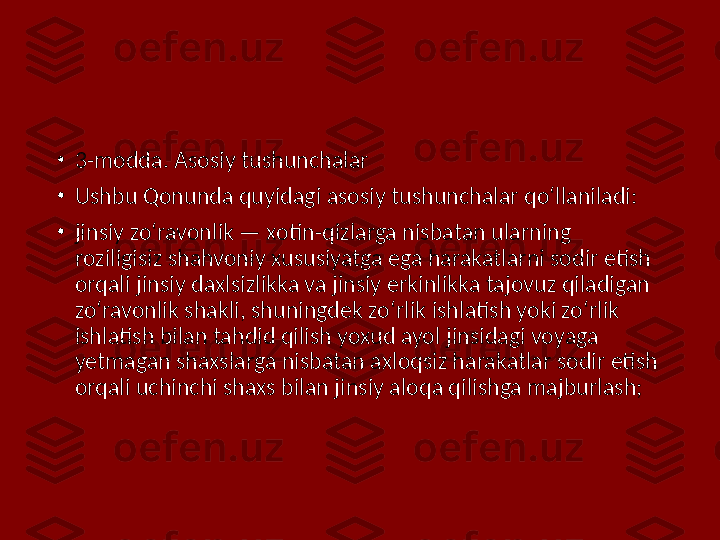 •
3-modda. Asosiy tushunchalar
•
Ushbu Qonunda quyidagi asosiy tushunchalar qo‘llaniladi:
•
jinsiy zo‘ravonlik — xotin-qizlarga nisbatan ularning 
roziligisiz shahvoniy xususiyatga ega harakatlarni sodir etish 
orqali jinsiy daxlsizlikka va jinsiy erkinlikka tajovuz qiladigan 
zo‘ravonlik shakli, shuningdek zo‘rlik ishlatish yoki zo‘rlik 
ishlatish bilan tahdid qilish yoxud ayol jinsidagi voyaga 
yetmagan shaxslarga nisbatan axloqsiz harakatlar sodir etish 
orqali uchinchi shaxs bilan jinsiy aloqa qilishga majburlash; 