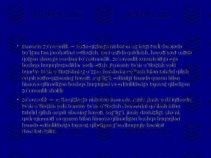 •
jismoniy zo‘ravonlik — xotin-qizlarga nisbatan og‘irligi turli darajada 
bo‘lgan tan jarohatlari yetkazish, xavf ostida qoldirish, hayoti xavf ostida 
qolgan shaxsga yordam ko‘rsatmaslik, zo‘ravonlik xususiyatiga ega 
boshqa huquqbuzarliklar sodir etish, jismoniy ta’sir o‘tkazish yoki 
bunday ta’sir o‘tkazishning o‘zga choralarini qo‘llash bilan tahdid qilish 
orqali xotin-qizlarning hayoti, sog‘lig‘i, erkinligi hamda qonun bilan 
himoya qilinadigan boshqa huquqlari va erkinliklariga tajovuz qiladigan 
zo‘ravonlik shakli;
•
zo‘ravonlik — xotin-qizlarga nisbatan jismoniy, ruhiy, jinsiy yoki iqtisodiy 
ta’sir o‘tkazish yoki bunday ta’sir o‘tkazish choralarini qo‘llash bilan 
tahdid qilish orqali ularning hayoti, sog‘lig‘i, jinsiy daxlsizligi, sha’ni, 
qadr-qimmati va qonun bilan himoya qilinadigan boshqa huquqlari 
hamda erkinliklariga tajovuz qiladigan g‘ayrihuquqiy harakat 
(harakatsizlik); 