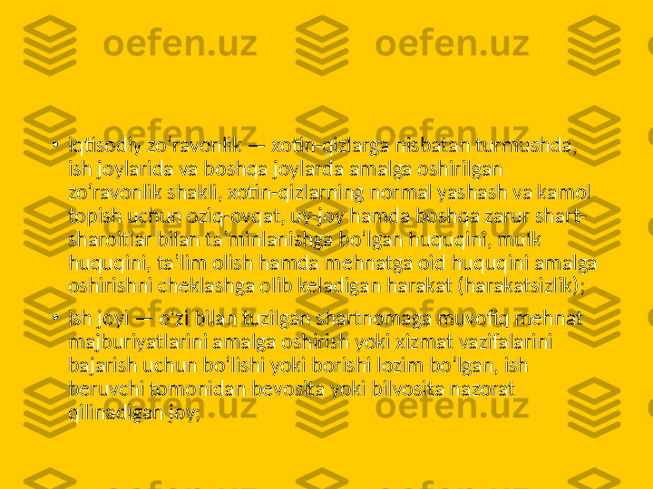 •
iqtisodiy zo‘ravonlik — xotin-qizlarga nisbatan turmushda, 
ish joylarida va boshqa joylarda amalga oshirilgan 
zo‘ravonlik shakli, xotin-qizlarning normal yashash va kamol 
topish uchun oziq-ovqat, uy-joy hamda boshqa zarur shart-
sharoitlar bilan ta’minlanishga bo‘lgan huquqini, mulk 
huquqini, ta’lim olish hamda mehnatga oid huquqini amalga 
oshirishni cheklashga olib keladigan harakat (harakatsizlik);
•
ish joyi — o‘zi bilan tuzilgan shartnomaga muvofiq mehnat 
majburiyatlarini amalga oshirish yoki xizmat vazifalarini 
bajarish uchun bo‘lishi yoki borishi lozim bo‘lgan, ish 
beruvchi tomonidan bevosita yoki bilvosita nazorat 
qilinadigan joy; 