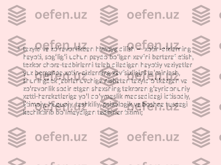 •
tazyiq va zo‘ravonlikdan himoya qilish — xotin-qizlarning 
hayoti, sog‘lig‘i uchun paydo bo‘lgan xavfni bartaraf etish, 
tezkor chora-tadbirlarni talab qiladigan hayotiy vaziyatlar 
yuz berganda xotin-qizlarning xavfsizligini ta’minlash, 
shuningdek jabrlanuvchiga nisbatan tazyiq o‘tkazgan va 
zo‘ravonlik sodir etgan shaxsning takroran g‘ayriqonuniy 
xatti-harakatlariga yo‘l qo‘ymaslik maqsadidagi iqtisodiy, 
ijtimoiy, huquqiy, tashkiliy, psixologik va boshqa tusdagi 
kechiktirib bo‘lmaydigan tadbirlar tizimi; 